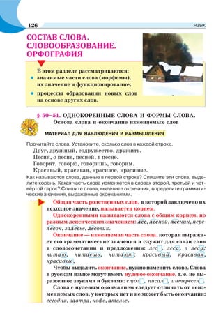 .
.
В этом разделе рассматриваются:
• значимые части слова (морфемы),
их значение и функционирование;
• процессы образования новых слов
на основе других слов.
§ 50–51. ОДНОКОРЕННЫЕ СЛОВА И ФОРМЫ СЛОВА.
Основа слова и окончание изменяемых слов
Прочитайте слова. Установите, сколько слов в каждой строке.
Друг, дружный, содружество, дружить.
Песня, о песне, песней, в песне.
Говорят, говорю, говоришь, говорим.
Красивый, красивая, красивое, красивые.
Как называются слова, данные в первой строке? Спишите эти слова, выде-
лите корень. Какая часть слова изменяется в словах второй, третьей и чет-
вёртой строк? Спишите слова, выделите окончания, определите граммати-
ческие значения, выраженные окончаниями.
Общая часть родственных слов, в которой заключено их
исходное значение, называется корнем.
Однокоренными называются слова с общим корнем, но
разным лексическим значением: лес, лесной, лесник, пере-
лесок, залесье, лесовик.
Окончание — изменяемая часть слова, которая выража-
ет его грамматические значения и служит для связи слов
в словосочетании и предложении: лес , леса, в лесу;
читаю, читаешь, читают; красивый, красивая,
красивые.
Чтобы выделить окончание, нужно изменить слово. Слова
в русском языке могут иметь нулевое окончание, т. е. не вы-
раженное звуками и буквами: стол , писал , интересен .
Слова с нулевым окончанием следует отличать от неиз-
меняемых слов, у которых нет и не может быть окончания:
сегодня, завтра, кофе, ателье.
МАТЕРИАЛ ДЛЯ НАБЛЮДЕНИЯ И РАЗМЫШЛЕНИЯ
126 ЯЗЫК
 