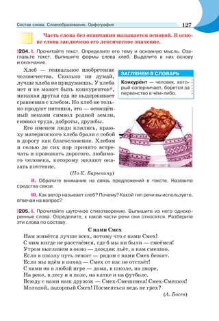 Часть слова без окончания называется основой. В осно-
ве слова заключено его лексическое значение.
204. I. Прочитайте текст. Определите его тему и основную мысль. Оза-
главьте текст. Выпишите формы слова хлеб. Выделите в них основу
и окончание.
Хлеб — гениальное изобретение
человечества. Сколько ни думай,
лучше хлеба не придумаешь. У хлеба
нет и не может быть конкурентов*,
никакая другая еда не выдерживает
сравнения с хлебом. Но хлеб не толь-
ко продукт питания, это — освящён-
ный веками символ родной земли,
символ труда, доброты, дружбы.
Его именем люди клялись, краю-
ху материнского хлеба брали с собой
в дорогу как благословение. Хлебом
и солью до сих пор принято встре-
чать и провожать дорогого, любимо-
го человека, которому желают ока-
зать почтение.
(По К. Барыкину)
II. Обратите внимание на связь предложений в тексте. Назовите
средства связи.
IІІ. Как автор называет хлеб? Почему? Какой тип речи вы используете,
отвечая на вопрос?
205. I. Прочитайте шуточное стихотворение. Выпишите из него одноко-
ренные слова. Определите, к какой части речи они относятся. Разберите
эти слова по составу.
С нами Смех
Нам живётся лучше всех, потому что с нами Смех!
С ним нигде не расстаёмся, где б мы ни были — смеёмся!
Утром выглянем в окно — дождик льёт, а нам смешно.
Если в школу путь лежит — рядом с нами Смех бежит.
Если мы идём в поход — Смех от нас не отстаёт!
С нами он в любой игре — дома, в школе, на дворе,
На реке, в лесу и в поле, на катке и на футболе.
Всюду с нами наш дружок — Смех-Смешинка! Смех-Смешок!
Молодой, задорный Смех! Посмеяться ведь не грех?
(А. Босев)
Конкурåнт — человек, кото-
рый соперничает, борется за
первенство в чём-либо.
ЗАГЛЯНЕМ В СЛОВАРЬ
127Состав слова. Словообразование. Орфография
 