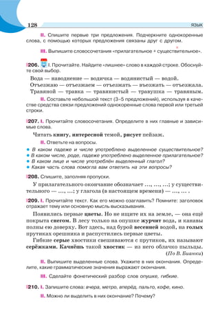 II. Спишите первые три предложения. Подчеркните однокоренные
слова, с помощью которых предложения связаны друг с другом.
ІІІ. Выпишите словосочетания «прилагательное + существительное».
206. І. Прочитайте. Найдите «лишнее» слово в каждой строке. Обоснуй-
те свой выбор.
Вода — наводнение — водичка — водянистый — водой.
Отъезжаю — отъезжаем — отъезжать — въезжать — отъезжала.
Травяной — травка — травянистый — травушка — травяным.
ІІ. Составьте небольшой текст (3–5 предложений), используя в каче-
стве средства связи предложений однокоренные слова первой или третьей
строки.
207. I. Прочитайте словосочетания. Определите в них главные и зависи-
мые слова.
Читать книгу, интересной темой, рисует пейзаж.
II. Ответьте на вопросы.
• В каком падеже и числе употреблено выделенное существительное?
• В каком числе, роде, падеже употреблено выделенное прилагательное?
• В каком лице и числе употреблён выделенный глагол?
• Какая часть слова помогла вам ответить на эти вопросы?
208. Спишите, заполняя пропуски.
У прилагательного окончание обозначает ..., ..., ...; у существи-
тельного — ..., ...; у глагола (в настоящем времени) — ..., ... .
209. I. Прочитайте текст. Как его можно озаглавить? Помните: заголовок
отражает тему или основную мысль высказывания.
Появились первые цветы. Но не ищите их на земле, — она ещё
покрыта снегом. В лесу только на опушке журчит вода, и канавы
полны ею доверху. Вот здесь, над бурой весенней водой, на голых
прутиках орешника и распустились первые цветы.
Гибкие серые хвостики свешиваются с прутиков, их называют
серёжками. Качнёшь такой хвостик — из него облачко пыльцы.
(По В. Бианки)
II. Выпишите выделенные слова. Укажите в них окончания. Опреде-
лите, какие грамматические значения выражают окончания.
III. Сделайте фонетический разбор слов опушке, гибкие.
210. I. Запишите слова: вчера, метро, вперёд, пальто, кофе, кино.
II. Можно ли выделить в них окончание? Почему?
128 ЯЗЫК
 
