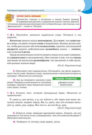 ХОТИМ ЗНАТЬ БОЛЬШЕ!
Количество гласных и согласных в языках бывает разным.
В современном русском и украинском языках гласных звуков 6.
Согласных звуков в русском языке почти в 6 раз больше, чем гласных, а во
французском — только в 1,25 раза.
8. I. Прочитайте, выпишите выделенные слова. Поставьте в них
ударение.
Богатства нашего языка неизмеримы. Для всего, что существу-
ет в мире, он имеет точные слова и выражения. Нужны целые кни-
ги, чтобы рассказать обо всём великолепии, красоте, неслыханной
щедрости нашего действительно волшебного языка — точного,
как алмазный резец.
Среди великолепных качеств нашего языка есть одно совершен-
но удивительное и малозаметное. Оно состоит в том, что по своему
звучанию он настолько разнообразен, что заключает в себе звуча-
ния разных языков мира.
(По К. Паустовскому)
II. Прочитайте текст выразительно. Послушайте, как звучат выделен-
ные в тексте слова. Назовите слова, произношение и написание которых не
совпадает. Объясните их написание.
III. Как вы понимаете значение слова
резец? Проверьте своё мнение по толковому
словарю. Сделайте звуко-буквенный анализ
слов резец, точные.
9. І. Спишите текст, вставляя пропущенные буквы. Объясните их
правописание.
Р..дник р..дит речку, а р..ка льётся-т..чёт через всю нашу ма-
тушку-землю, кормит народ. Вы гл..дите, как это складно выхо-
дит: р..дник, род, народ. Все эти сл..ва как бы р..дня.
(По К. Паустовскому)
ІІ. Отметьте слова, имеющие одинаковый корень. Скажите, как они
называются. Согласны ли вы с утверждением: «все эти слова как бы родня»?
Обоснуйте своё мнение.
ІІІ. Разберите по составу слова родник, речка.
ПИШЕМ ГРАМОТНО
удивèтельное
богàтство
13Повторение изученного в начальной школе
 