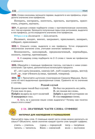 220. Слова-синонимы запишите парами, выделите в них префиксы, опре-
делите значение этих префиксов.
Потерять, построить, поотстать, прогнать, выстроить, приот-
стать, утерять, выгнать.
221. К данным словам подберите слова с противоположным значением,
но с тем же корнем. Запишите полученные пары слов-антонимов, выделите
в них префиксы, устно определите значение этих префиксов.
О б р а з е ц: включает — выключает.
Наливает, входит, вносит, закрывает, приплывает, запирает,
собирает, приклеивает.
222. І. Спишите слова, выделите в них префиксы. Устно определите
лексическое значение слов, учитывая значение префикса.
Безопасность, заполярный, предназначенный, перевыборы,
окопать, соавтор, противоядие.
ІІ. К каждому слову подберите по 2–3 слова с таким же префиксом
и запишите.
223. Образуйте с помощью префиксов глаголы, составьте с ними слово-
сочетания. Где нужно, дополнительно используйте предлоги.
(С-, от-) дать (экзамен, книга); (об-, под-) ходить (дверь, место);
(под-, за-, пере-) бежать (улица, трамвай, товарищ).
224. I. Прочитайте шуточное стихотворение Самуила Маршака. Выпи-
шите из него выделенные однокоренные слова. Сравните их по значению
и составу.
Редкий случай
В одном краю такой был случай: Но был на редкость он умён,
Гуляя как-то раз, И, не сказав ни слова,
Набрёл мудрец на куст колючий Забрёл в другой кустарник он
И выцарапал глаз. И глаз вцарапал снова.
II. Есть ли в русском языке слово вцарапать? Почему нам понятен
смысл этого слова?
§ 54. ЗНАЧИМЫЕ ЧАСТИ СЛОВА: СУФФИКС
Прочитайте пары слов. С помощью какой части слова можно различить их
смысл? Объясните, какое значение каждой группе слов придаёт суффикс.
учить — учитель город — городской тигр — тигрёнок
читать — читатель Киев — киевский волк — волчонок
МАТЕРИАЛ ДЛЯ НАБЛЮДЕНИЯ И РАЗМЫШЛЕНИЯ
132 ЯЗЫК
 