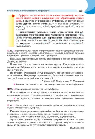 Суффикс — значимая часть слова (морфема), находя-
щаяся после корня и служащая для образования новых
слов. В отличие от префиксов, суффиксы образуют новые
слова других частей речи: поле — пол-ев-ой, хороший —
хорошо, сталь — сталь-н-ой, храбрый — храбр-ец, гора —
гор-н-ый.
Определённые суффиксы чаще всего служат для об-
разования слов той или иной части речи, например, -ник,
-тель употребляются для образования существительных
(пут-ник, лес-ник, чита-тель, учи-тель), -чив-, -лив- — при-
лагательных (настой-чив-ый, улыб-чив-ый, крик-лив-ый,
драч-лив-ый).
225. I. Прочитайте, как пишут о «строительной работе» суффиксов учёные-
языковеды в книге «Секреты орфографии». Назовите основные функции
суффиксов. Проиллюстрируйте ответ примерами.
Большую строительную работу выполняют в словах суффиксы.
Даже две работы.
Во-первых, они из одних слов делают другие. Например, из сло-
ва учить суффиксы могут сделать и учителя, и ученика, и учили-
ще, и учение.
Во-вторых, суффиксы могут придавать словам разные смысло-
вые оттенки. Например, показывать, большой предмет или ма-
ленький, симпатичный или противный.
(Г. Граник, С. Бондаренко, Л. Концевая)
II. Выпишите из текста слова с корнем -уч-, выделите в них суффиксы.
226. І. Спишите слова, выделите в них суффиксы.
Дом — домик — домище; сапоги — сапожки — сапожечки —
сапожищи; одежда — одежонка; книга — книжечка — книжонка.
II. Определите различия в значении слов. Объясните значения
суффиксов.
227. I. Прочитайте текст. Какое значение привносят суффиксы в слово
парень? Назовите эти суффиксы.
Русское слово удивительно изгибисто. Оно чутко к настроению
говорящего, послушно любому оттенку мысли и чувства.
Послушайте: парень, парнище, паренёчек, парнишечка...
Чуть тронь окончание, чуть измени суффикс — и слово как бы
меняет выражение лица: становится то гордым, то уничижитель-
ным, то ласковым, то грустным, то насмешливым.
(С. Антонов)
133Состав слова. Словообразование. Орфография
 