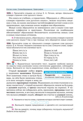 229. I. Прочитайте отрывок из статьи З. А. Потихи, автора «Школьного
словаря строения слов русского языка».
Эта книга не учебник, а справочник. Обращаясь к «Школьному
словарю строения слов русского языка», можно получить сведе-
ния о том, из каких значимых частей (морфем) состоит слово и его
производные, при помощи каких морфем они образованы.
Новые слова образуются из имеющихся уже в языке слов при
помощи суффиксов и приставок. Различные их комбинации
обеспечивают образование бесконечного количества новых слов
и новых смысловых оттенков.
II. О чём можно узнать, обратившись к «Школьному словарю строения
слов русского языка»? Как и при помощи чего образуются новые слова?
230. Прочитайте слова из «Школьного словаря строения слов русского
языка» З. А. Потихи. Назовите значимые части слов. Спишите слова, графи-
чески обозначьте в них значимые части.
Пиан/ист/к/а Дорож/н/ый
Изюм/ин/к/а Плав/а/тельн/ый
Испыт/а/тель Про/след/и/ть
Раз/влеч/ени/е О/город/и/ть
Основ/а/тель Скал/ист/ый
231. I. Выразительно прочитайте текст, выделяя наиболее важные
по смыслу слова усилением голоса (логическим ударением), соблюдайте
паузы. Выпишите из текста выделенные слова, разберите их по составу.
Старый музыкант любил играть
у подножия памятника Пушкину.
Этот памятник стоял в начале буль-
вара, на нём были написаны стихи,
и со всех четырёх сторон к нему по-
дымались мраморные ступени. Поднявшись по этим ступеням к са-
мому пьедесталу*, старый музыкант обращался лицом на бульвар,
к дальним воротам, и трогал смычком струны на скрипке. У па-
мятника сейчас же собирались дети, прохожие, продавцы газет из
местных киосков, и все они умолкали в ожидании музыки, потому
что музыка утешает людей, обещает им счастье и славную жизнь.
(По А. Платонову)
II. Назовите в тексте слова, строение которых соответствует схемам.
, .
III. Выпишите первое предложение и сделайте его синтаксический
разбор.
IV. Как вы думаете, почему люди собирались послушать музыканта?
Любите ли вы музыку?
Пьедестàл — подножие,
основание памятника, статуи.
ЗАГЛЯНЕМ В СЛОВАРЬ
135Состав слова. Словообразование. Орфография
 