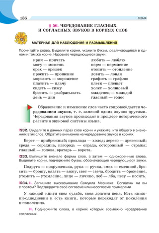 § 56. ЧЕРЕДОВАНИЕ ГЛАСНЫХ
И СОГЛАСНЫХ ЗВУКОВ В КОРНЯХ СЛОВ
Прочитайте слова. Выделите корни, укажите буквы, различающиеся в од-
ном и том же корне. Назовите чередующиеся звуки.
крик — кричать любить — люблю
могу — можешь корм — кормление
орех — орешек отопить — отопление
просить — прошение ловить — ловля
морозить — мороженое графить — графлю
платить — плачу плеск — плещет
сидеть — сижу холст — холщовый
бросить — разбрасывать младенец — молодой
день — дня гласный — голос
Образование и изменение слов часто сопровождается че-
редованием звуков, т. е. заменой одних звуков другими.
Чередования звуков происходят в процессе исторического
развития звуковой системы языка.
232. Выделите в данных парах слов корни и укажите, что общего в значе-
ниях этих слов. Обратите внимание на чередование звуков в корнях.
Берег — прибрежный; прохлада — холод; дерево — древесный;
среда — середина, изгородь — ограда, осторожный — стража;
главный — голова, вратарь — ворота.
233. Выпишите вначале формы слов, а затем — однокоренные слова.
Выделите корни, подчеркните буквы, обозначающие чередующиеся звуки.
Подруга — подруженька, рука — ручка, смех — смешной, бро-
сить — брошу, вязать — вяжу, свет — свеча, бродить — брожение,
утомить — утомление, лицо — личико, лоб — лба, несу — носить.
234. I. Запишите высказывание Самуила Маршака. Согласны ли вы
с поэтом? Подтвердите своё согласие или несогласие примерами.
У каждой книги своя судьба, своя долгота века. Есть книж-
ки-однодневки и есть книги, которые переходят от поколения
к поколению.
II. Подчеркните слова, в корнях которых возможно чередование
согласных.
МАТЕРИАЛ ДЛЯ НАБЛЮДЕНИЯ И РАЗМЫШЛЕНИЯ
136 ЯЗЫК
 
