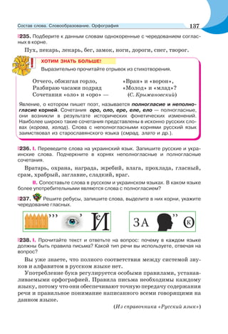 235. Подберите к данным словам однокоренные с чередованием соглас-
ных в корне.
Пух, пекарь, лекарь, бег, замок, ноги, дороги, снег, творог.
ХОТИМ ЗНАТЬ БОЛЬШЕ!
Выразительно прочитайте отрывок из стихотворения.
Отчего, обжигая горло, «Вран» и «ворон»,
Разбираю часами подряд «Молод» и «млад»?
Сочетания «оло» и «оро» — (С. Крыжановский)
Явление, о котором пишет поэт, называется полногласие и неполно-
гласие корней. Сочетания оро, оло, ере, еле, ело — полногласные,
они возникли в результате исторических фонетических изменений.
Наиболее широко такие сочетания представлены в исконно русских сло-
вах (корова, холод). Слова с неполногласными корнями русский язык
заимствовал из старославянского языка (смрад, злато и др.).
236. I. Переведите слова на украинский язык. Запишите русские и укра-
инские слова. Подчеркните в корнях неполногласные и полногласные
сочетания.
Вратарь, охрана, награда, жребий, влага, прохлада, гласный,
срам, храбрый, заглавие, сладкий, враг.
II. Сопоставьте слова в русском и украинском языках. В каком языке
более употребительными являются слова с полногласием?
237. Решите ребусы, запишите слова, выделите в них корни, укажите
чередование гласных.
238. I. Прочитайте текст и ответьте на вопрос: почему в каждом языке
должны быть правила письма? Какой тип речи вы используете, отвечая на
вопрос?
Вы уже знаете, что полного соответствия между системой зву-
ков и алфавитом в русском языке нет.
Употребление букв регулируется особыми правилами, устанав-
ливаемыми орфографией. Правила письма необходимы каждому
языку, потому что они обеспечивают точную передачу содержания
речи и правильное понимание написанного всеми говорящими на
данном языке.
(Из справочника «Русский язык»)
137Состав слова. Словообразование. Орфография
 