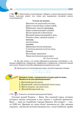 10. І. Прочитайте стихотворение. Найдите в нём слова одного корня.
Какое значение имеют эти слова для выражения основной мысли
стихотворения?
Узелок на память
Никаких не допускай уступок,
Даже в малом будь самим собой,
Побеждает именно поступок,
Зорко управляющий судьбой.
Целеустремлён и беспокоен
Каждый продолжающийся день,
Разные слова, единый корень —
поступь,
наступление,
ступень.
Принимая веское решенье,
С вечным риском сочетая труд,
Помни:
Настоящее движенье
Люди поступательным зовут.
(Я. Хмелевский)
II. Вы уже знаете, что слова образуются разными способами: с по-
мощью суффиксов, префиксов, суффиксов и префиксов, сложения корней
или основ. Укажите способы образования выделенных слов.
III. Выпишите из стихотворения слова, соответствующие схемам:
, .
11. І. Спишите, вставляя пропущенные буквы.
Столица нашей Родины — Киев. Это славный город, история
которого овеяна легендами и нач..нается с глубокой древности.
Киев — один из старейших городов Европы. Его возраст — око-
ло 1530 лет. Древние пл..мена гîтов* называли его «Дн..провым
городом», греческие путешественники вел..чали Сомбатом, арабы
ИГРАЕМ Назовите слова, определение которых даётся ниже.
Являются ли они однокоренными?
1. Весенний разлив реки.
2. Падающий с высоты бурный поток воды.
3. Место на реке, где поят скот.
4. Лёгкий бесцветный газ.
14 ЯЗЫК
 