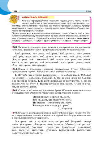 ХОТИМ ЗНАТЬ БОЛЬШЕ!
Корни с чередующимися гласными надо выучить, чтобы не воз-
никало соблазна в противоречащих друг другу проверках. На-
пример, слово затираю, казалось бы, можно проверить словами протёр
и протирка, а слово стелить — стелет и подстилка. Какой же образец вы-
брать для проверки? Никакой!
Чередование е — и является очень древним, оно относится ещё к пра-
славянскому периоду и встречается во всех славянских языках. В некото-
рых корнях до сих пор сохранилось чередование е — и — о — ноль звука:
соберу — собирать — сбор — брать; умереть — умирать — мор — умрут.
243. Запишите слова группами, включая в каждую из них все однокорен-
ные слова. Выделите корни. Графически объясните их правописание.
Разб..раться, нат..рать, соб..рать, изб..ратель, раст..рание,
проб..рёт, подт..реть, соб..рание, выж..гает, зам..рать, разб..-
рём, ст..реть, заж..гательный, соб..ратель, зам..рли, зам..рание,
ум..реть, нат..рание, изб..рательный, прот..реть, разж..гание,
сб..р, выт..реть, выт..рание.
244. Спишите пословицы, вставляя пропущенные буквы. Объясните
правописание корней. Раскройте смысл первой пословицы.
1. Дружба что стекло: расколешь — не соб..рёшь. 2. Соб..рай
по ягодке — наб..рёшь кузовок. 3. Не за своё дело не б..рись,
а за своим не ленись. 4. За всё б..рётся, да не всё удаётся. 5. Не всё
золото, что бл..стит. 6. В зиму шубы не зан..мают. 7. Тем не игра-
ют, от чего ум..рают.
245. Спишите, вставляя пропущенные буквы. Обозначьте корни в словах
с чередованием. Объясните графически выбор гласного в корне.
Люди пишут, а время ст..рает.
Всё ст..рает, что может ст..реть.
Но скажи — если слух ум..рает,
Разве должен и звук ум..реть?..
(С. Маршак)
246. Спишите, распределив слова в два столбика: в один поместите сло-
ва с чередованием гласных в корне, а в другой — с безударным гласным
в корне, проверяемым ударением.
Зам..реть, ум..рать, изм..рять, см..ренный (мирный, покор-
ный), усм..рять, обм..реть, отм..рающие (обычаи), см..риться,
прим..рявший (костюм), прич..тать (плакать), ч..тальный
зал, выч..ты, выч..тать рукопись (проверить), рассч..тать,
ч..тательский, сосч..тать.
140 ЯЗЫК
 