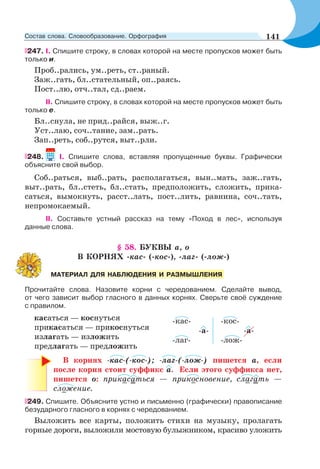 247. I. Спишите строку, в словах которой на месте пропусков может быть
только и.
Проб..рались, ум..реть, ст..раный.
Заж..гать, бл..стательный, оп..раясь.
Пост..лю, отч..тал, сд..раем.
II. Спишите строку, в словах которой на месте пропусков может быть
только е.
Бл..снула, не прид..райся, выж..г.
Уст..лаю, соч..тание, зам..рать.
Зап..реть, соб..рутся, выт..рли.
248. I. Спишите слова, вставляя пропущенные буквы. Графически
объясните свой выбор.
Соб..раться, выб..рать, располагаться, вын..мать, заж..гать,
выт..рать, бл..стеть, бл..стать, предположить, сложить, прика-
саться, вымокнуть, расст..лать, пост..лить, равнина, соч..тать,
непромокаемый.
II. Составьте устный рассказ на тему «Поход в лес», используя
данные слова.
§ 58. БУКВЫ а, о
В КОРНЯХ -кас- (-кос-), -лаг- (-лож-)
Прочитайте слова. Назовите корни с чередованием. Сделайте вывод,
от чего зависит выбор гласного в данных корнях. Сверьте своё суждение
с правилом.
касаться — коснуться
прикасаться — прикоснуться
излагать — изложить
предлагать — предложить
В корнях -кас-(-кос-); -лаг-(-лож-) пишется а, если
после корня стоит суффикс а. Если этого суффикса нет,
пишется о: прикасаться — прикосновение, слагать —
сложение.
249. Спишите. Объясните устно и письменно (графически) правописание
безударного гласного в корнях с чередованием.
Выложить все карты, положить стихи на музыку, пролагать
горные дороги, выложили мостовую булыжником, красиво уложить
МАТЕРИАЛ ДЛЯ НАБЛЮДЕНИЯ И РАЗМЫШЛЕНИЯ
-кас- -кос-
-а- -а-
-лаг- -лож-
141Состав слова. Словообразование. Орфография
 