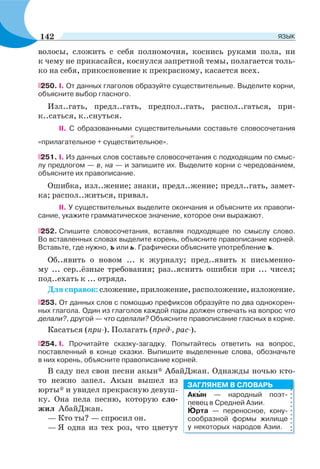 волосы, сложить с себя полномочия, коснись руками пола, ни
к чему не прикасайся, коснулся запретной темы, полагается толь-
ко на себя, прикосновение к прекрасному, касается всех.
250. I. От данных глаголов образуйте существительные. Выделите корни,
объясните выбор гласного.
Изл..гать, предл..гать, предпол..гать, распол..гаться, при-
к..саться, к..снуться.
II. С образованными существительными составьте словосочетания
«прилагательное + существительное».
251. I. Из данных слов составьте словосочетания с подходящим по смыс-
лу предлогом — в, на — и запишите их. Выделите корни с чередованием,
объясните их правописание.
Ошибка, изл..жение; знаки, предл..жение; предл..гать, замет-
ка; распол..житься, привал.
II. У существительных выделите окончания и объясните их правопи-
сание, укажите грамматическое значение, которое они выражают.
252. Спишите словосочетания, вставляя подходящее по смыслу слово.
Во вставленных словах выделите корень, объясните правописание корней.
Вставьте, где нужно, ъ или ь. Графически объясните употребление ъ.
Об..явить о новом ... к журналу; пред..явить к письменно-
му ... сер..ёзные требования; раз..яснить ошибки при ... чисел;
под..ехать к ... отряда.
Для справок: сложение, приложение, расположение, изложение.
253. От данных слов с помощью префиксов образуйте по два однокорен-
ных глагола. Один из глаголов каждой пары должен отвечать на вопрос что
делали?, другой — что сделали? Объясните правописание гласных в корне.
Касаться (при-). Полагать (пред-, рас-).
254. I. Прочитайте сказку-загадку. Попытайтесь ответить на вопрос,
поставленный в конце сказки. Выпишите выделенные слова, обозначьте
в них корень, объясните правописание корней.
В саду пел свои песни акын* АбайДжан. Однажды ночью кто-
то нежно запел. Акын вышел из
юрты* и увидел прекрасную девуш-
ку. Она пела песню, которую сло-
жил АбайДжан.
— Кто ты? — спросил он.
— Я одна из тех роз, что цветут
Акûн — народный поэт-
певец в Средней Азии.
Þрта — переносное, кону-
сообразной формы жилище
у некоторых народов Азии.
ЗАГЛЯНЕМ В СЛОВАРЬ
142 ЯЗЫК
 