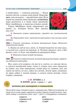 у твоей юрты, — ответила девушка. — Когда
заалеет восток, я снова стану розой. Пора ухо-
дить, уже пала роса — предвестник зари. Если
утром ты узнаешь меня среди роз, волшебные
чары рассеются и я снова стану девушкой.
Если ошибёшься, я навсегда останусь розой.
Утром АбайДжан среди одинаковых роз
нашёл ту, которую искал. Как удалось
ему это?
II. Выпишите второе предложение, сделайте его синтаксический
разбор.
III. Перескажите текст, закончив его рассказом о том, как акын узнал
девушку.
255. I. Спишите пословицы, вставляя пропущенные буквы. Объясните
правописание корней.
1. Камня на зуб не пол..жить. 2. Умный надеется на свои дела,
а глупый пол..гается на надежду. 3. Человек предпол..гает, а Бог
распол..гает. 4. Разл..жи воробья на двенадцать блюд.
II. Объясните смысл второй пословицы.
256. Спишите словосочетания, вставляя пропущенные буквы, графиче-
ски объясните свой выбор.
Изл..жить суть вопроса, это вас не к..сается, сл..жи два числа,
к..снулся интересной темы, точка к..сания, выл..жил продукты
из сумки, зал..жил имущество, сумма двух сл..гаемых, пол..жи
книги на место, не пол..гайся на случай, лёгкое прик..сновение,
не прик..сайся к чужим вещам, к..саться земли ногами, точка
соприк..сновения.
§ 59. БУКВЫ а, о
В КОРНЕ -раст- (-ращ-) — -рос-
Прочитайте слова. Назовите корни с чередованием. Обратите внимание, на
какую часть слова падает ударение в словах первой и второй колонок. Сде-
лайте вывод о написании корня -раст- (-рост-) в безударном положении.
вûрасти рîст
вûращенный вырàщивать
вûросла подрîс
МАТЕРИАЛ ДЛЯ НАБЛЮДЕНИЯ И РАЗМЫШЛЕНИЯ
143Состав слова. Словообразование. Орфография
 