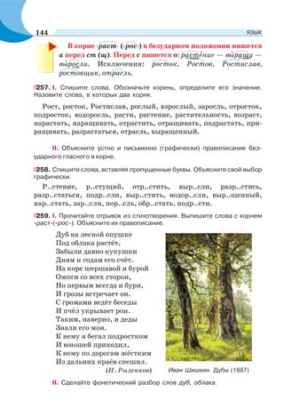 В корне -раст- (-рос-) в безударном положении пишется
а перед ст (щ). Перед с пишется о: растåние — вûращу —
вûросли. Исключения: росток, Ростов, Ростислав,
ростовщик, отрасль.
257. I. Спишите слова. Обозначьте корень, определите его значение.
Назовите слова, в которых два корня.
Рост, росток, Ростислав, рослый, взрослый, заросль, отросток,
подросток, водоросль, расти, растение, растительность, возраст,
нарастать, наращивать, отрастить, отращивать, подрастать, при-
ращивать, разрастаться, отрасль, выращенный.
II. Объясните устно и письменно (графически) правописание без-
ударного гласного в корне.
258. Спишите слова, вставляя пропущенные буквы. Объясните свой выбор
графически.
Р..стение, р..стущий, отр..стить, выр..сли, разр..стись,
разр..статься, подр..сли, выр..стить, водор..сли, выр..щенный,
нар..стать, зар..сли, пор..сль, обр..стать, подр..сти.
259. I. Прочитайте отрывок из стихотворения. Выпишите слова с корнем
-раст-(-рос-). Объясните их правописание.
Дуб на лесной опушке
Под облака растёт,
Забыли давно кукушки
Дням и годам его счёт.
На коре шершавой и бурой
Ожоги со всех сторон,
Но первым всегда и бури,
И грозы встречает он.
С громами ведёт беседы
И пчёл укрывает рои.
Таким, наверно, и деды
Знали его мои.
К нему я бегал подростком
И юношей приходил,
К нему по дорогам жёстким
Из дальних краёв спешил.
(Н. Рыленков)
II. Сделайте фонетический разбор слов дуб, облака.
Иван Шишкин. Дубы (1887)
144 ЯЗЫК
 