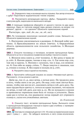 III. Определите тему и основную мысль отрывка. Как автор относится
к дубу? Подготовьте выразительное чтение отрывка.
IV. Рассмотрите репродукцию картины «Дубы». Придумайте сказку
о могучем дубе, выросшем из маленького жёлудя.
260. С помощью префиксов образуйте от данного глагола по два одно-
коренных. Один из глаголов каждой пары должен отвечать на вопрос что
делали?, другой — что сделали? Объясните правописание корней.
Расти (при-, про-, под-, до-, вы-, за-, об-, на-).
261. По толкованию лексических значений узнайте слова. Запишите их.
Объясните правописание корней.
1. Постепенно увеличиваться в размерах. 2. Боковой побег рас-
тения. 3. Проклюнувшееся из земли семечко. 4. Определённая
область промышленности или сельского хозяйства. 5. Молодые
деревца.
262. I. Спишите пословицы и поговорки, вставляя пропущенные буквы.
Объясните устно и письменно (графически) выбор гласного в корне.
1. Испокон века книга р..стит человека. 2. Без росы и трава не
р..стёт. 3. Каково дерево, такова и пор..сль. 4. Где сосна взр..сла,
там она и красна. 5. Посеяно с лукошко, так и выр..сло немнож-
ко. 6. Сам себя не перер..стёшь. 7. Люди тянутся к знаниям, как
р..стения к солнцу. 8. Без корня и полынь не р..стёт.
II. Раскройте смысл одной из пословиц.
263. I. Прочитайте небольшой отрывок из сказки «Неизвестный цветок».
Расскажите, что вы узнали о цветке.
Днём цв..ток ст..р..жил ветер, а ночью росу. Он трудился день
и ночь, чтобы жить и не ум..реть. Он выр..стил свои листья боль-
шими, чтобы они могли ост..навливать ветер и соб..рать росу. Од-
нако трудно было цветку п..таться из одних пылинок, что выпали
из ветра, и ещё соб..рать для них р..су. Но он нуждался в жизни
и превозмогал терпеньем свою боль от голода и усталости. Лишь
один раз в сутки цв..ток радовался: когда первый луч утреннего
солнца к..сался его утомлённых листьев.
(А. Платонов)
II. Спишите текст, вставляя пропущенные буквы. Выпишите слова
с пропущенным безударным гласным в корне в два столбика: с проверяе-
мым ударением, с чередующимся.
264. Составьте словарный диктант (14–16 слов) на правописание корня
-раст- (-ращ-) — -рос-. Не забудьте включить в него слова-исключения.
145Состав слова. Словообразование. Орфография
 