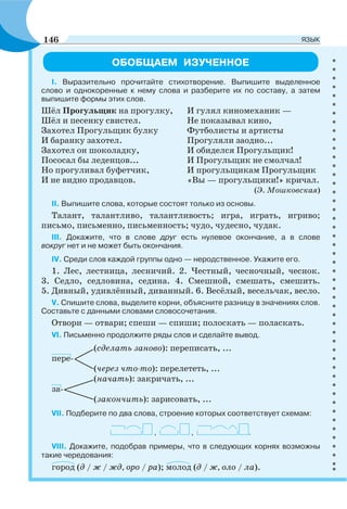 ОБОБЩАЕМ ИЗУЧЕННОЕ
І. Выразительно прочитайте стихотворение. Выпишите выделенное
слово и однокоренные к нему слова и разберите их по составу, а затем
выпишите формы этих слов.
Шёл Прогульщик на прогулку, И гулял киномеханик —
Шёл и песенку свистел. Не показывал кино,
Захотел Прогульщик булку Футболисты и артисты
И баранку захотел. Прогуляли заодно...
Захотел он шоколадку, И обиделся Прогульщик!
Пососал бы леденцов... И Прогульщик не смолчал!
Но прогуливал буфетчик, И прогульщикам Прогульщик
И не видно продавцов. «Вы — прогульщики!» кричал.
(Э. Мошковская)
ІІ. Выпишите слова, которые состоят только из основы.
Талант, талантливо, талантливость; игра, играть, игриво;
письмо, письменно, письменность; чудо, чудесно, чудак.
ІІІ. Докажите, что в слове друг есть нулевое окончание, а в слове
вокруг нет и не может быть окончания.
ІV. Среди слов каждой группы одно — неродственное. Укажите его.
1. Лес, лестница, лесничий. 2. Честный, чесночный, чеснок.
3. Седло, седловина, седина. 4. Смешной, смешать, смешить.
5. Дивный, удивлённый, диванный. 6. Весёлый, весельчак, весло.
V. Спишите слова, выделите корни, объясните разницу в значениях слов.
Составьте с данными словами словосочетания.
Отвори — отвари; спеши — спиши; полоскать — поласкать.
VI. Письменно продолжите ряды слов и сделайте вывод.
(сделать заново): переписать, ...
пере-
(через что-то): перелететь, ...
(начать): закричать, ...
за-
(закончить): зарисовать, ...
VII. Подберите по два слова, строение которых соответствует схемам:
, , .
VIII. Докажите, подобрав примеры, что в следующих корнях возможны
такие чередования:
город (д / ж / жд, оро / ра); молод (д / ж, оло / ла).
146 ЯЗЫК
 