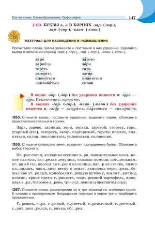 § 60. БУКВЫ а, о В КОРНЯХ -зар- (-зор-),
-гар- (-гор-), -клан- (-клон-)
Прочитайте слова, затем запишите и поставьте в них ударение. Сделайте
вывод о написании корней -зар- (-зор-), -гар- (-гор-), -клан- (-клон-).
зарÿ зàрево
зарнèца зîри
горåть гарь
загорàть загàр
клонèться клàняться
наклонèться склон
В корне -зар- (-зор-) без ударения пишется а: зарÿ —
зîри. Исключение: зоревàть.
В корнях -гар- (-гор-), -клан- (-клон-) без ударения
пишется о: загàр — загорàть, клàняться — наклонèть.
265. Спишите слова, поставьте ударение, выделите корни, объясните
правописание гласных в корнях.
Заря, зарево, зарница, зори, зорька, заревой; угореть, гарь,
угарный (газ), загорать, загар, подгорелый, гореть; поклон, кла-
няться, склон, поклониться, уклониться, склонение.
266. Спишите словосочетания, вставляя пропущенные буквы. Объясните
выбор гласного.
Ог..рок свечи, холодные осенние з..ри, повелительное накл..не-
ние глагола, заг..релая девушка, оказали помощь пог..рельцам,
уг..рный газ, волосы выг..рели на солнце, наг..р на свечке, низко
кл..нялись, накл..нить ветку к земле, лампочка перег..рела, бе-
жал как уг..релый, приобрели г..рящую путёвку, земля г..рит под
ногами, яркие цветы г..рицвета, подг..ревший картофель, ярко-
алая з..ря, багровое з..рево, три скл..нения существительных.
267. Спишите слова, распределив их в три колонки по значению корня.
К словам с проверяемым безударным гласным в корне устно подберите
проверочные.
Г..ревать, г..ра, г..релый, г..ристый, г..ремычный, г..рестный,
г..рит, разг..релся, г..рянка, обг..рел.
МАТЕРИАЛ ДЛЯ НАБЛЮДЕНИЯ И РАЗМЫШЛЕНИЯ
147Состав слова. Словообразование. Орфография
 