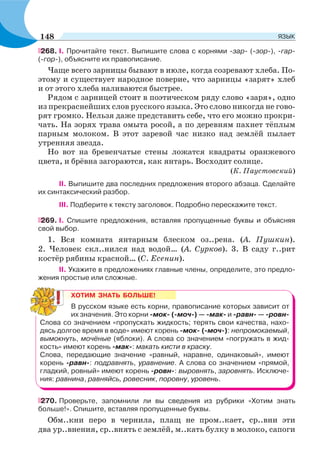 268. I. Прочитайте текст. Выпишите слова с корнями -зар- (-зор-), -гар-
(-гор-), объясните их правописание.
Чаще всего зарницы бывают в июле, когда созревают хлеба. По-
этому и существует народное поверие, что зарницы «зарят» хлеб
и от этого хлеба наливаются быстрее.
Рядом с зарницей стоит в поэтическом ряду слово «заря», одно
из прекраснейших слов русского языка. Это слово никогда не гово-
рят громко. Нельзя даже представить себе, что его можно прокри-
чать. На зорях трава омыта росой, а по деревням пахнет тёплым
парным молоком. В этот заревой час низко над землёй пылает
утренняя звезда.
Но вот на бревенчатые стены ложатся квадраты оранжевого
цвета, и брёвна загораются, как янтарь. Восходит солнце.
(К. Паустовский)
II. Выпишите два последних предложения второго абзаца. Сделайте
их синтаксический разбор.
III. Подберите к тексту заголовок. Подробно перескажите текст.
269. I. Спишите предложения, вставляя пропущенные буквы и объясняя
свой выбор.
1. Вся комната янтарным блеском оз..рена. (А. Пушкин).
2. Человек скл..нился над водой… (А. Сурков). 3. В саду г..рит
костёр рябины красной… (С. Есенин).
II. Укажите в предложениях главные члены, определите, это предло-
жения простые или сложные.
ХОТИМ ЗНАТЬ БОЛЬШЕ!
В русском языке есть корни, правописание которых зависит от
их значения. Это корни -мок- (-моч-) — -мак- и -равн- — -ровн-
Слова со значением «пропускать жидкость; терять свои качества, нахо-
дясь долгое время в воде» имеют корень -мок- (-моч-): непромокаемый,
вымокнуть, мочёные (яблоки). А слова со значением «погружать в жид-
кость» имеют корень -мак-: макать кисти в краску.
Слова, передающие значение «равный, наравне, одинаковый», имеют
корень -равн-: подравнять, уравнение. А слова со значением «прямой,
гладкий, ровный» имеют корень -ровн-: выровнять, заровнять. Исключе-
ния: равнина, равняйсь, ровесник, поровну, уровень.
270. Проверьте, запомнили ли вы сведения из рубрики «Хотим знать
больше!». Спишите, вставляя пропущенные буквы.
Обм..кни перо в чернила, плащ не пром..кает, ср..вни эти
два ур..внения, ср..внять с землёй, м..кать булку в молоко, сапоги
148 ЯЗЫК
 