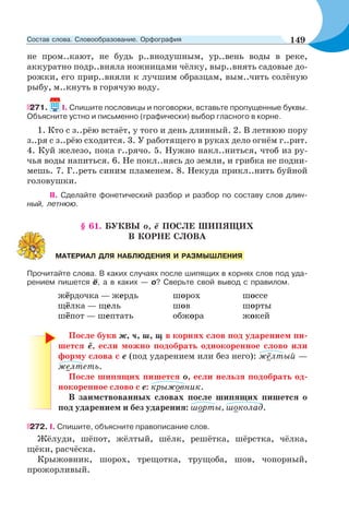 не пром..кают, не будь р..внодушным, ур..вень воды в реке,
аккуратно подр..вняла ножницами чёлку, выр..внять садовые до-
рожки, его прир..вняли к лучшим образцам, вым..чить солёную
рыбу, м..кнуть в горячую воду.
271. I. Спишите пословицы и поговорки, вставьте пропущенные буквы.
Объясните устно и письменно (графически) выбор гласного в корне.
1. Кто с з..рёю встаёт, у того и день длинный. 2. В летнюю пору
з..ря с з..рёю сходится. 3. У работящего в руках дело огнём г..рит.
4. Куй железо, пока г..рячо. 5. Нужно накл..ниться, чтоб из ру-
чья воды напиться. 6. Не покл..нясь до земли, и грибка не подни-
мешь. 7. Г..реть синим пламенем. 8. Некуда прикл..нить буйной
головушки.
II. Сделайте фонетический разбор и разбор по составу слов длин-
ный, летнюю.
§ 61. БУКВЫ о, ё ПОСЛЕ ШИПЯЩИХ
В КОРНЕ СЛОВА
Прочитайте слова. В каких случаях после шипящих в корнях слов под уда-
рением пишется ё, а в каких — о? Сверьте свой вывод с правилом.
жёрдочка — жердь шорох шоссе
щёлка — щель шов шорты
шёпот — шептать обжора жокей
После букв ж, ч, ш, щ в корнях слов под ударением пи-
шется ё, если можно подобрать однокоренное слово или
форму слова с е (под ударением или без него): жёлтый —
желтеть.
После шипящих пишется о, если нельзя подобрать од-
нокоренное слово с е: крыжовник.
В заимствованных словах после шипящих пишется о
под ударением и без ударения: шорты, шоколад.
272. I. Спишите, объясните правописание слов.
Жёлуди, шёпот, жёлтый, шёлк, решётка, шёрстка, чёлка,
щёки, расчёска.
Крыжовник, шорох, трещотка, трущоба, шов, чопорный,
прожорливый.
МАТЕРИАЛ ДЛЯ НАБЛЮДЕНИЯ И РАЗМЫШЛЕНИЯ
149Состав слова. Словообразование. Орфография
 