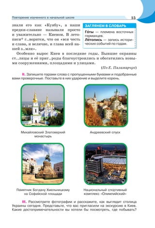 знали его как «Куябу», а наши
предки-славяне называли просто
и уважительно — Киевом. В лето-
писи* г..ворится, что он «вся честь
и слава, и величие, и глава всей на-
шей з..мли».
Особенно вырос Киев в последние годы. Бывшие окраины
ст..лицы и её приг..роды благоустроились и обогатились новы-
ми сооружениями, площадями и улицами.
(По Е. Паламарчук)
ІІ. Запишите парами слова с пропущенными буквами и подобранные
вами проверочные. Поставьте в них ударение и выделите корень.
Михайловский Златоверхий
монастырь
Андреевский спуск
Памятник Богдану Хмельницкому
на Софийской площади
Национальный спортивный
комплекс «Олимпийский»
ІІІ. Рассмотрите фотографии и расскажите, как выглядит столица
Украины сегодня. Представьте, что вас пригласили на экскурсию в Киев.
Какие достопримечательности вы хотели бы посмотреть, где побывать?
Гîты — племена восточных
германцев.
Лåтопись — запись истори-
ческих событий по годам.
ЗАГЛЯНЕМ В СЛОВАРЬ
15Повторение изученного в начальной школе
 