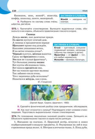 Капюшон, шок, жокей*, жонглёр,
шофёр, шоколад, шоссе, мажорный.
II. Разберите по составу слова пчёлы,
шёрстка, расчёска.
273. I. Прочитайте стихотворение. Выпишите выделенные слова, обо-
значьте в них корень, объясните правописание гласного в корне.
Синица
Дождь висит, как дымчатые пряди.
На шесте пустует птичий дом.
А синица в праздничном наряде
Щеголяет прямо под дождём.
Каплями унизанная ветка,
И на ветке пташка-егоза*.
Чёрный галстук, жёлтая жакетка
Сразу же бросаются в глаза.
Это вам не глупая франтиха*,
Тут большая умница видна:
Вот кусты обследовала тихо,
Вот нашла вредителя она.
Вот на тонком прутике малины
Так забавно спела егоза,
Что с вершины дуба-исполина*
Покатился жёлудь, как слеза.
(С. Смирнов)
Сергей Харук. Сирень (фрагмент; 1992)
II. Сделайте фонетический разбор слов праздничном, обследовала.
III. Как поэт относится к синице? Подтвердите ответ словами стихо-
творения. Подготовьте выразительное чтение стихотворения.
274. По толкованию лексических значений узнайте слова. Запишите их.
Объясните правописание гласного в корне после шипящих.
1. Наездник на скачках. 2. Цирковой актёр, искусно и ловко
подбрасывающий в воздухе предметы. 3. Опущенная на лоб и под-
стриженная прядь волос. 4. Пёстрая клетчатая ткань. 5. Плод дуба.
Жокåй — наездник на
скачках.
ЗАГЛЯНЕМ В СЛОВАРЬ
Егозà — суетливый, слишком
подвижный человек, непоседа
(обычно так говорят о детях).
Франтèха — от фрàнт — тот,
кто любит наряжаться.
Исполèн—великан,богатырь.
ЗАГЛЯНЕМ В СЛОВАРЬ
150 ЯЗЫК
 