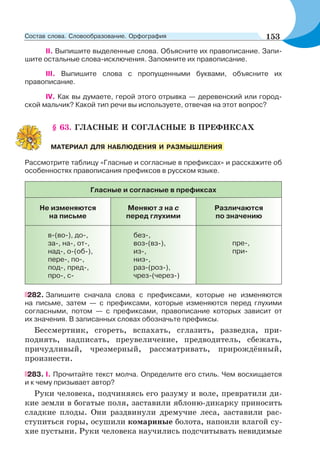 II. Выпишите выделенные слова. Объясните их правописание. Запи-
шите остальные слова-исключения. Запомните их правописание.
III. Выпишите слова с пропущенными буквами, объясните их
правописание.
IV. Как вы думаете, герой этого отрывка — деревенский или город-
ской мальчик? Какой тип речи вы используете, отвечая на этот вопрос?
§ 63. ГЛАСНЫЕ И СОГЛАСНЫЕ В ПРЕФИКСАХ
Рассмотрите таблицу «Гласные и согласные в префиксах» и расскажите об
особенностях правописания префиксов в русском языке.
Гласные и согласные в префиксах
Не изменяются
на письме
Меняют з на с
перед глухими
Различаются
по значению
в-(во-), до-,
за-, на-, от-,
над-, о-(об-),
пере-, по-,
под-, пред-,
про-, с-
без-,
воз-(вз-),
из-,
низ-,
раз-(роз-),
чрез-(через-)
пре-,
при-
282. Запишите сначала слова с префиксами, которые не изменяются
на письме, затем — с префиксами, которые изменяются перед глухими
согласными, потом — с префиксами, правописание которых зависит от
их значения. В записанных словах обозначьте префиксы.
Бессмертник, сгореть, вспахать, сглазить, разведка, при-
поднять, надписать, преувеличение, предводитель, сбежать,
причудливый, чрезмерный, рассматривать, прирождённый,
произнести.
283. I. Прочитайте текст молча. Определите его стиль. Чем восхищается
и к чему призывает автор?
Руки человека, подчиняясь его разуму и воле, превратили ди-
кие земли в богатые поля, заставили яблоню-дикарку приносить
сладкие плоды. Они раздвинули дремучие леса, заставили рас-
ступиться горы, осушили комариные болота, напоили влагой су-
хие пустыни. Руки человека научились подсчитывать невидимые
МАТЕРИАЛ ДЛЯ НАБЛЮДЕНИЯ И РАЗМЫШЛЕНИЯ
153Состав слова. Словообразование. Орфография
 