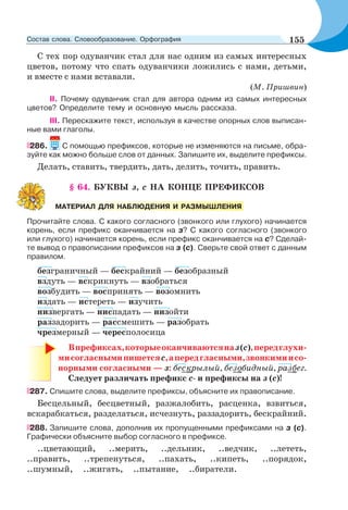 С тех пор одуванчик стал для нас одним из самых интересных
цветов, потому что спать одуванчики ложились с нами, детьми,
и вместе с нами вставали.
(М. Пришвин)
II. Почему одуванчик стал для автора одним из самых интересных
цветов? Определите тему и основную мысль рассказа.
III. Перескажите текст, используя в качестве опорных слов выписан-
ные вами глаголы.
286. С помощью префиксов, которые не изменяются на письме, обра-
зуйте как можно больше слов от данных. Запишите их, выделите префиксы.
Делать, ставить, твердить, дать, делить, точить, править.
§ 64. БУКВЫ з, с НА КОНЦЕ ПРЕФИКСОВ
Прочитайте слова. С какого согласного (звонкого или глухого) начинается
корень, если префикс оканчивается на з? С какого согласного (звонкого
или глухого) начинается корень, если префикс оканчивается на с? Сделай-
те вывод о правописании префиксов на з (с). Сверьте свой ответ с данным
правилом.
безграничный — бескрайний — безобразный
вздуть — вскрикнуть — взобраться
возбудить — воспринять — возомнить
издать — истереть — изучить
низвергать — ниспадать — низойти
раззадорить — рассмешить — разобрать
чрезмерный — чересполосица
Впрефиксах,которыеоканчиваютсяназ(с),передглухи-
мисогласнымипишетсяс,апередгласными,звонкимиисо-
норными согласными — з: бескрылый, безобидный, разбег.
Следует различать префикс с- и префиксы на з (с)!
287. Cпишите слова, выделите префиксы, объясните их правописание.
Бесцельный, бесцветный, разжалобить, расценка, взвиться,
вскарабкаться, разделаться, исчезнуть, раззадорить, бескрайний.
288. Запишите слова, дополнив их пропущенными префиксами на з (с).
Графически объясните выбор согласного в префиксе.
..цветающий, ..мерить, ..дельник, ..ведчик, ..лететь,
..править, ..трепенуться, ..пахать, ..кипеть, ..порядок,
..шумный, ..жигать, ..пытание, ..биратели.
МАТЕРИАЛ ДЛЯ НАБЛЮДЕНИЯ И РАЗМЫШЛЕНИЯ
155Состав слова. Словообразование. Орфография
 