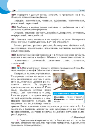 289. Подберите к данным словам антонимы с префиксами на з (с),
объясните правописание префиксов.
Порядок, совестливый, честный, одарённый, жалостливый,
участливый, корыстный.
290. Подберите к данным словам синонимы с префиксами на з (с),
объясните правописание префиксов.
Открыть, зацвести, отворить, просûпать, потратить, поставить,
непрерывный, неспокойный.
291. Cпишите слова, выделите в них префиксы и корни. Подчеркните
слова, в которых пишется две буквы с. От чего это зависит?
Раскат, рассвет, рассказ, расцвет, бессмертник, бесконечный,
рассердиться, исследование, искоренить, восстание, воспомина-
ние, бессвязный.
292. Дополните слова префиксами на з и с. Полученные слова запишите,
выделите в них корень и префикс. Объясните правописание префиксов.
..следователь, ..совестный, ..сказывать, ..свет, ..сыпаться,
..сердечный.
293. I. Прочитайте текст. Спишите, вставляя пропущенные буквы. Вы-
делите префиксы на з (с). Объясните их правописание.
Наступили холодные утренники.
С кудрявых листов начинает и..че-
зать разноцветная листва, с дере-
вьев бе..конечным дождём ра..сы-
паются листья. Ра..щедрилась
красавица-осень на краски! Реже
стали ра..певать весёлые песни
птицы. Они готовятся к о..лёту.
Ранним утром и поздним вечером
лёгкий морозец бе..пощаден к ним.
Птицам становится холодно. Не
жалуются на бе..кормицу только
дрозды. Это н..приятное время года они п..р..носят почти бе..бо-
лезненно, с большим аппетитом они набрасываются на сочные
гроздья рябины. Всё чаще по ночам бе..шумно окутывает и..мо-
розь* деревья.
(Р. Блюмберг)
II. Определите основную мысль текста. Перескажите его так, чтобы
передать авторскую позицию. При пересказе постарайтесь выразить своё
отношение к рассказываемому.
Èзморозь — то же, что иней.
Èзморось — очень мелкий
дождь.
ЗАГЛЯНЕМ В СЛОВАРЬ
156 ЯЗЫК
 