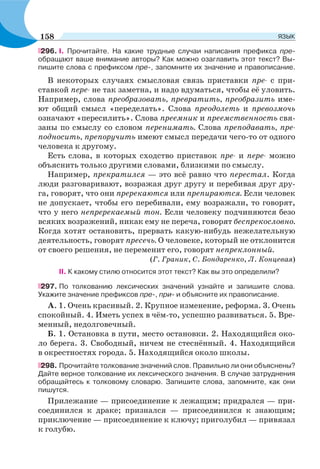 296. I. Прочитайте. На какие трудные случаи написания префикса пре-
обращают ваше внимание авторы? Как можно озаглавить этот текст? Вы-
пишите слова с префиксом пре-, запомните их значение и правописание.
В некоторых случаях смысловая связь приставки пре- с при-
ставкой пере- не так заметна, и надо вдуматься, чтобы её уловить.
Например, слова преобразовать, превратить, преобразить име-
ют общий смысл «переделать». Слова преодолеть и превозмочь
означают «пересилить». Слова преемник и преемственность свя-
заны по смыслу со словом перенимать. Слова преподавать, пре-
подносить, препоручить имеют смысл передачи чего-то от одного
человека к другому.
Есть слова, в которых сходство приставок пре- и пере- можно
объяснить только другими словами, близкими по смыслу.
Например, прекратился — это всё равно что перестал. Когда
люди разговаривают, возражая друг другу и перебивая друг дру-
га, говорят, что они пререкаются или препираются. Если человек
не допускает, чтобы его перебивали, ему возражали, то говорят,
что у него непререкаемый тон. Если человеку подчиняются безо
всяких возражений, никак ему не переча, говорят беспрекословно.
Когда хотят остановить, прервать какую-нибудь нежелательную
деятельность, говорят пресечь. О человеке, который не отклонится
от своего решения, не переменит его, говорят непреклонный.
(Г. Граник, С. Бондаренко, Л. Концевая)
II. К какому стилю относится этот текст? Как вы это определили?
297. По толкованию лексических значений узнайте и запишите слова.
Укажите значение префиксов пре-, при- и объясните их правописание.
А. 1. Очень красивый. 2. Крупное изменение, реформа. 3. Очень
спокойный. 4. Иметь успех в чём-то, успешно развиваться. 5. Вре-
менный, недолговечный.
Б. 1. Остановка в пути, место остановки. 2. Находящийся око-
ло берега. 3. Свободный, ничем не стеснённый. 4. Находящийся
в окрестностях города. 5. Находящийся около школы.
298. Прочитайте толкование значений слов. Правильно ли они объяснены?
Дайте верное толкование их лексического значения. В случае затруднения
обращайтесь к толковому словарю. Запишите слова, запомните, как они
пишутся.
Прилежание — присоединение к лежащим; придрался — при-
соединился к драке; признался — присоединился к знающим;
приключение — присоединение к ключу; приголубил — привязал
к голубю.
158 ЯЗЫК
 