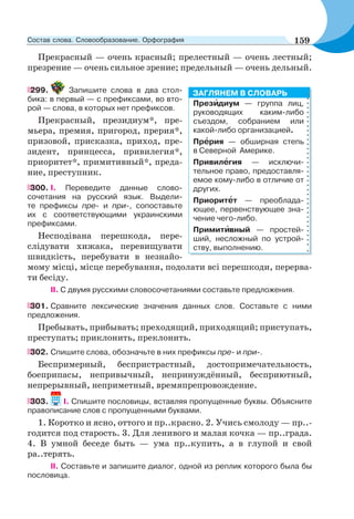 Прекрасный — очень красный; прелестный — очень лестный;
презрение — очень сильное зрение; предельный — очень дельный.
299. Запишите слова в два стол-
бика: в первый — с префиксами, во вто-
рой — слова, в которых нет префиксов.
Прекрасный, президиум*, пре-
мьера, премия, пригород, прерия*,
призовой, присказка, приход, пре-
зидент, принцесса, привилегия*,
приоритет*, примитивный*, преда-
ние, преступник.
300. І. Переведите данные слово-
сочетания на русский язык. Выдели-
те префиксы пре- и при-, сопоставьте
их с соответствующими украинскими
префиксами.
Несподівана перешкода, пере-
слідувати хижака, перевищувати
швидкість, перебувати в незнайо-
мому місці, місце перебування, подолати всі перешкоди, перерва-
ти бесіду.
ІІ. С двумя русскими словосочетаниями составьте предложения.
301. Сравните лексические значения данных слов. Составьте с ними
предложения.
Пребывать, прибывать; преходящий, приходящий; приступать,
преступать; приклонить, преклонить.
302. Спишите слова, обозначьте в них префиксы пре- и при-.
Беспримерный, беспристрастный, достопримечательность,
боеприпасы, непривычный, непринуждённый, бесприютный,
непрерывный, неприметный, времяпрепровождение.
303. I. Спишите пословицы, вставляя пропущенные буквы. Объясните
правописание слов с пропущенными буквами.
1. Коротко и ясно, оттого и пр..красно. 2. Учись смолоду — пр..-
годится под старость. 3. Для ленивого и малая кочка — пр..града.
4. В умной беседе быть — ума пр..купить, а в глупой и свой
ра..терять.
II. Составьте и запишите диалог, одной из реплик которого была бы
пословица.
Презèдиум — группа лиц,
руководящих каким-либо
съездом, собранием или
какой-либо организацией.
Прåрия — обширная степь
в Северной Америке.
Привилåгия — исключи-
тельное право, предоставля-
емое кому-либо в отличие от
других.
Приоритåт — преоблада-
ющее, первенствующее зна-
чение чего-либо.
Примитèвный — простей-
ший, несложный по устрой-
ству, выполнению.
ЗАГЛЯНЕМ В СЛОВАРЬ
159Состав слова. Словообразование. Орфография
 