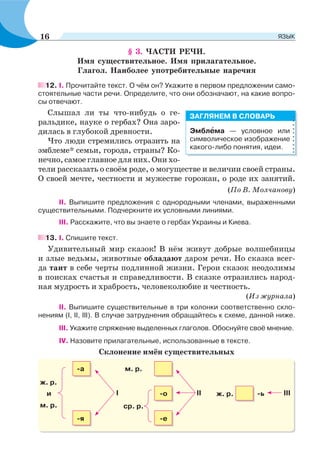 § 3. ЧАСТИ РЕЧИ.
Имя существительное. Имя прилагательное.
Глагол. Наиболее употребительные наречия
12. I. Прочитайте текст. О чём он? Укажите в первом предложении само-
стоятельные части речи. Определите, что они обозначают, на какие вопро-
сы отвечают.
Слышал ли ты что-нибудь о ге-
ральдике, науке о гербах? Она заро-
дилась в глубокой древности.
Что люди стремились отразить на
эмблеме* семьи, города, страны? Ко-
нечно, самое главное для них. Они хо-
тели рассказать о своём роде, о могуществе и величии своей страны.
О своей мечте, честности и мужестве горожан, о роде их занятий.
(По В. Молчанову)
ІІ. Выпишите предложения с однородными членами, выраженными
существительными. Подчеркните их условными линиями.
ІІІ. Расскажите, что вы знаете о гербах Украины и Киева.
13. І. Спишите текст.
Удивительный мир сказок! В нём живут добрые волшебницы
и злые ведьмы, животные обладают даром речи. Но сказка всег-
да таит в себе черты подлинной жизни. Герои сказок неодолимы
в поисках счастья и справедливости. В сказке отразились народ-
ная мудрость и храбрость, человеколюбие и честность.
(Из журнала)
ІІ. Выпишите существительные в три колонки соответственно скло-
нениям (I, II, III). В случае затруднения обращайтесь к схеме, данной ниже.
ІІІ. Укажите спряжение выделенных глаголов. Обоснуйте своё мнение.
IV. Назовите прилагательные, использованные в тексте.
Склонение имён существительных
ж. р.
ж. р.II IIII
м. р.
м. р.
ср. р.
и
-а
-о -ь
-е-я
Эмблåма — условное или
символическое изображение
какого-либо понятия, идеи.
ЗАГЛЯНЕМ В СЛОВАРЬ
16 ЯЗЫК
 