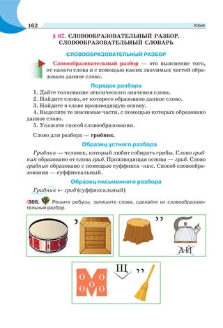 § 67. СЛОВООБРАЗОВАТЕЛЬНЫЙ РАЗБОР.
СЛОВООБРАЗОВАТЕЛЬНЫЙ СЛОВАРЬ
СЛОВООБРАЗОВАТЕЛЬНЫЙ РАЗБОР
Словообразовательный разбор — это выяснение того,
от какого слова и с помощью каких значимых частей обра-
зовано данное слово.
Порядок разбора
1. Дайте толкование лексического значения слова.
2. Найдите слово, от которого образовано данное слово.
3. Найдите в слове производящую основу.
4. Выделите те значимые части, с помощью которых образовано
данное слово.
5. Укажите способ словообразования.
Слово для разбора — грибник.
Образец устного разбора
Грибник — человек, который любит собирать грибы. Слово гриб-
ник образовано от слова гриб. Производящая основа — гриб. Слово
грибник образовано с помощью суффикса -ник. Способ словообра-
зования — суффиксальный.
Образец письменного разбора
Грибник гриб (суффиксальный)
308. Решите ребусы, запишите слова, сделайте их словообразова-
тельный разбор.
162 ЯЗЫК
 