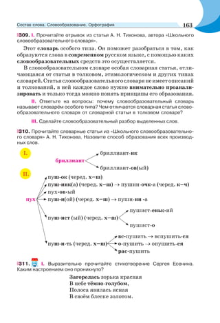 309. I. Прочитайте отрывок из статьи А. Н. Тихонова, автора «Школьного
словообразовательного словаря».
Этот словарь особого типа. Он поможет разобраться в том, как
образуются слова в современном русском языке, с помощью каких
словообразовательных средств это осуществляется.
В словообразовательном словаре особая словарная статья, отли-
чающаяся от статьи в толковом, этимологическом и других типах
словарей.Статьясловообразовательногословарянеимеетописаний
и толкований, в ней каждое слово нужно внимательно проанали-
зировать и только тогда можно понять принципы его образования.
II. Ответьте на вопросы: почему словообразовательный словарь
называют словарём особого типа? Чем отличается словарная статья слово-
образовательного словаря от словарной статьи в толковом словаре?
III. Сделайте словообразовательный разбор выделенных слов.
310. Прочитайте словарные статьи из «Школьного словообразовательно-
го словаря» А. Н. Тихонова. Назовите способ образования всех производ-
ных слов.
І. бриллиант-ик
бриллиант
бриллиант-ов(ый)
пуш-ок (черед. х–ш)
пуш-инк(а) (черед. х–ш) пушин-очк-а (черед. к–ч)
пух-ов-ый
пух пуш-н(ой) (черед. х–ш) пушн-ин -а
пушист-еньк-ий
пуш-ист (ый) (черед. х–ш)
пушист-о
вс-пушить вспушить-ся
пуш-и-ть (черед. х–ш) о-пушить опушить-ся
рас-пушить
ІІ.
311. I. Выразительно прочитайте стихотворение Сергея Есенина.
Каким настроением оно проникнуто?
Загорелась зорька красная
В небе тёмно-голубом,
Полоса явилась ясная
В своём блеске золотом.
163Состав слова. Словообразование. Орфография
 