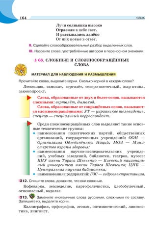Лучи солнышка высоко
Отразили в небе свет.
И рассыпались далёко
От них новые в ответ.
II. Сделайте словообразовательный разбор выделенных слов.
III. Назовите слова, употреблённые автором в переносном значении.
§ 68. СЛОЖНЫЕ И СЛОЖНОСОКРАЩЁННЫЕ
СЛОВА
Прочитайте слова, выделите корни. Сколько корней в каждом слове?
Лесосплав, самокат, вертолёт, северо-восточный, жар-птица,
законопроект.
Слова, образованные от двух и более основ, называются
сложными: вертолёт, дымоход.
Слова, образованные от сокращённых основ, называют-
ся сложносокращёнными: УТ — украинское телевидение,
спецкор — специальный корреспондент.
Среди сложносокращённых слов выделяют такие основ-
ные тематические группы:
• наименования политических партий, общественных
организаций, государственных учреждений: ООН —
Организация Объединённых Наций; МOЗ — Мини-
стерство охраны здоровья;
• наименования научно-исследовательских учрежде-
ний, учебных заведений, библиотек, театров, музеев:
КНУ имени Тараса Шевченко — Киевский националь-
ный университет имени Тараса Шевченко; ЦНБ —
Центральная научная библиотека;
• наименованияпредприятий:ГЭС—гидроэлектростанция.
312. Спишите слова, докажите, что они сложные.
Кофеварка, земледелие, картофелечистка, хлебобулочный,
огнеопасный, водолаз.
313. Замените иноязычные слова русскими, сложными по составу.
Запишите их, выделите корни.
Каллиграфия, орфография, эгоизм, оптимистический, лингвис-
тика, лингвист.
МАТЕРИАЛ ДЛЯ НАБЛЮДЕНИЯ И РАЗМЫШЛЕНИЯ
164 ЯЗЫК
 