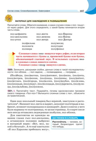 Прочитайте слова. Обратите внимание, в каких случаях слова с пол- пишут-
ся через дефис. Для этого определите, с какой буквы начинается вторая
часть слова.
пол-алфавита пол-листа пол-Европы
пол-апельсина пол-лимона пол-Киева
пол-утки пол-литра пол-Днепра
полфильма полумесяц
полкниги полугодие
полмира полуфинал
Сложные слова с пол- пишутся через дефис, если вторая
часть начинается с буквы л, прописной буквы или буквы,
обозначающей гласный звук. В остальных случаях пол-
в сложных словах пишется слитно.
Сложные слова с полу- пишутся слитно.
320. Запишите, раскрывая скобки, данные слова в такой последователь-
ности: пол-яблока, ...; пол-ладони, ...; полмандарина, ...; полумрак, ...
(Пол)беды, (пол)вагона, (полу)автомат, (пол)окна, (пол)лета,
(полу)остров, (пол)осени, (пол)лица, (пол)зимы, (полу)шёпот,
(пол)атласа, (пол)города, (пол)аллеи, (полу)шубок, (пол)слова,
(пол)лошади, (полу)круг, (пол)площади, (полу)дремота, (пол)ули-
цы, (пол)альбома, (пол)ложки.
321. I. Прочитайте текст. Подумайте, почему одноклассники прозвали
своего товарища «Пол-пол»? Выпишите сложные слова с пол-, объясните
их правописание.
Один наш школьный товарищ был неряхой, хвастуном и расто-
чителем*. Напишет пол-листа и вырвет, заполнит полтетради и вы-
бросит, испишет полкарандаша и зашвырнёт. Даже в книгах у него
были вырваны то полстраницы, то целая страница. А в парте после
него всегда оставались недоеденные полбулки, пол-яблока.
Для хвастовства он однажды на
наших глазах съел пол-апельсина,
а оставшуюся половину выбросил
в мусорный ящик: «Вот, мол, ка-
кой я богатый». А то ещё хвастался:
«Я пол-Харькова пробежать могу».
МАТЕРИАЛ ДЛЯ НАБЛЮДЕНИЯ И РАЗМЫШЛЕНИЯ
Расточèтель — человек, ко-
торый безрассудно тратит
что-нибудь.
ЗАГЛЯНЕМ В СЛОВАРЬ
167Состав слова. Словообразование. Орфография
 