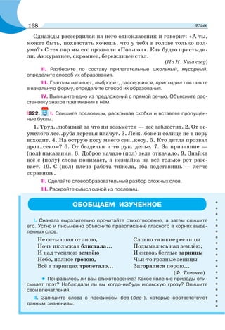 Однажды рассердился на него одноклассник и говорит: «А ты,
может быть, похвастать хочешь, что у тебя в голове только пол-
ума?» С тех пор мы его прозвали «Пол-пол». Как будто пристыди-
ли. Аккуратнее, скромнее, бережливее стал.
(По Н. Ушакову)
II. Разберите по составу прилагательные школьный, мусорный,
определите способ их образования.
III. Глаголы напишет, выбросит, рассердился, пристыдил поставьте
в начальную форму, определите способ их образования.
ІV. Выпишите одно из предложений с прямой речью. Объясните рас-
становку знаков препинания в нём.
322. I. Спишите пословицы, раскрывая скобки и вставляя пропущен-
ные буквы.
1. Труд..любивый за что ни возьмётся — всё заблестит. 2. От не-
умелого лес..руба деревья плачут. 3. Леж..боке и солнце не в пору
всходит. 4. На острую косу много сен..косу. 5. Кто дятла прозвал
дров..секом? 6. От безделья и то рук..делье. 7. За признание —
(пол) наказания. 8. Доброе начало (пол) дела откачало. 9. Знайка
всё с (полу) слова понимает, а незнайка на всё только рот разе-
вает. 10. С (пол) плеча работа тяжела, оба подставишь — легче
справишь.
II. Сделайте словообразовательный разбор сложных слов.
III. Раскройте смысл одной из пословиц.
ОБОБЩАЕМ ИЗУЧЕННОЕ
І. Сначала выразительно прочитайте стихотворение, а затем спишите
его. Устно и письменно объясните правописание гласного в корнях выде-
ленных слов.
Не остывшая от зною,
Ночь июльская блистала...
И над тусклою землёю
Небо, полное грозою,
Всё в зарницах трепетало...
Словно тяжкие ресницы
Подымались над землёю,
И сквозь беглые зарницы
Чьи-то грозные зеницы
Загоралися порою...
(Ф. Тютчев)
• Понравилось ли вам стихотворение? Какое явление природы опи-
сывает поэт? Наблюдали ли вы когда-нибудь июльскую грозу? Опишите
свои впечатления.
ІІ. Запишите слова с префиксом без-(бес-), которые соответствуют
данным значениям.
168 ЯЗЫК
 