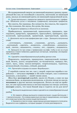 Не подверженный смерти; не имеющий видимых границ; прове-
дённый без сна; не способный к жалости, жестокий; не имеющий
дома, жилья; не имеющий цвета; не имеющий определённой цели.
ІІІ. Существительные с предлогом замените прилагательным с префик-
сом. Объясните устно и письменно (графически) написание префиксов.
Без хвоста, без границы, без хитрости, без смысла, без характе-
ра, без сознания, без звука, без души, без воды.
ІV. Выделите префиксы и объясните их значение.
Прибедняться, прижимистый, приколотить, придавить, при-
струнить, приручить, придвинуть, приголубить, приварить, при-
волжский, причудливый, приметный, пристрастный, прилив.
V. Дополните части слов префиксами пре- и при-. Запишите полученные
слова.
..сутствовать, ..тяжение, ..глашение, ..ручать, ..думывать,
..восходный, ..кратить, ..возмогать, ..способление, ..влекатель-
ный, ..вычка, ..вязанность, ..сказка, ..ют, ..градить, ..подаватель.
VI. Запишите по три слова с префиксами на з (с), чтобы в них на стыке
префикса и корня появились удвоенные согласные, например: исследова-
тель, воззрение.
VII. Сделайте словообразовательный разбор данных слов.
Переписать, закричать, прадедушка, сверхзвуковой; соловьи-
ный, белеть, долго; пограничник, по-человечески, наверху; бег,
свист, высь, синь; школа-интернат, спортплощадка, турпоход,
вечнозелёный; столовая, учёный, раненый.
VIII. Прочитайте отрывок из сказки «Воробьишко».
У воробьёв совсем так же, как у людей: взрослые воробьи и во-
робьихи — пичужки скучные и обо всём говорят, как в книжках
написано, а молодёжь — живёт своим умом.
Жил-был желторотый воробей, звали его Пудик, а жил он над
окошком бани, за верхним наличником, в тёплом гнезде из пакли,
моховинок и других мягких материалов. Летать он ещё не пробо-
вал, но уже крыльями махал и всё выглядывал из гнезда: хотелось
поскорее узнать, что такое божий мир и годится ли он для него?
• Выпишите выделенные слова и сделайте их словообразовательный
разбор.
• Из первого абзаца выпишите словосочетания «существительное +
+ прилагательное». Со словом взрослые составьте предложение, в котором
это слово выступало бы в роли существительного.
• Назовите в тексте слова, характерные для разговорного стиля речи.
Выделите в них суффиксы, которые придают оттенок разговорности.
169Состав слова. Словообразование. Орфография
 