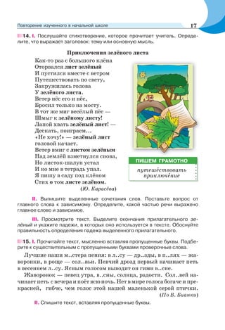 14. I. Послушайте стихотворение, которое прочитает учитель. Опреде-
лите, что выражает заголовок: тему или основную мысль.
Приключения зелёного листа
Как-то раз с большого клёна
Оторвался лист зелёный
И пустился вместе с ветром
Путешествовать по свету,
Закружилась голова
У зелёного листа.
Ветер нёс его и нёс,
Бросил только на мосту.
В тот же миг весёлый пёс —
Шмыг к зелёному листу!
Лапой хвать зелёный лист! —
Дескать, поиграем...
«Не хочу!» — зелёный лист
головой качает.
Ветер вмиг с листом зелёным
Над землёй взметнулся снова,
Но листок-шалун устал
И ко мне в тетрадь упал.
Я пишу в саду под клёном
Стих о том листе зелёном.
(Ю. Карасёва)
ІІ. Выпишите выделенные сочетания слов. Поставьте вопрос от
главного слова к зависимому. Определите, какой частью речи выражено
главное слово и зависимое.
ІІІ. Просмотрите текст. Выделите окончания прилагательного зе-
лёный и укажите падежи, в которых оно используется в тексте. Обоснуйте
правильность определения падежа выделенного прилагательного.
15. I. Прочитайте текст, мысленно вставляя пропущенные буквы. Подбе-
рите к существительным с пропущенными буквами проверочные слова.
Лучшие наши м..стера пения: в л..су — др..зды, в п..лях — жа-
воронки, в роще — сол..вьи. Певчий дрозд первый начинает петь
в весеннем л..су. Ясным голосом выводит он гимн в..сне.
Жаворонок — певец утра, в..сны, солнца, радости. Сол..вей на-
чинает петь с вечера и поёт всю ночь. Нет в мире голоса богаче и пре-
красней, гибче, чем голос этой нашей маленькой серой птички.
(По В. Бианки)
ІІ. Спишите текст, вставляя пропущенные буквы.
ПИШЕМ ГРАМОТНО
путешåствовать
приключåние
17Повторение изученного в начальной школе
 