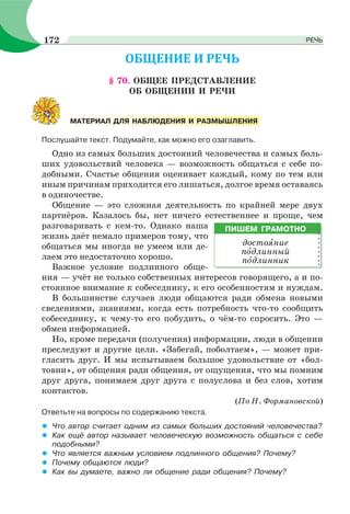 § 70. ОБЩЕЕ ПРЕДСТАВЛЕНИЕ
ОБ ОБЩЕНИИ И РЕЧИ
Послушайте текст. Подумайте, как можно его озаглавить.
Одно из самых больших достояний человечества и самых боль-
ших удовольствий человека — возможность общаться с себе по-
добными. Счастье общения оценивает каждый, кому по тем или
иным причинам приходится его лишаться, долгое время оставаясь
в одиночестве.
Общение — это сложная деятельность по крайней мере двух
партнёров. Казалось бы, нет ничего естественнее и проще, чем
разговаривать с кем-то. Однако наша
жизнь даёт немало примеров тому, что
общаться мы иногда не умеем или де-
лаем это недостаточно хорошо.
Важное условие подлинного обще-
ния — учёт не только собственных интересов говорящего, а и по-
стоянное внимание к собеседнику, к его особенностям и нуждам.
В большинстве случаев люди общаются ради обмена новыми
сведениями, знаниями, когда есть потребность что-то сообщить
собеседнику, к чему-то его побудить, о чём-то спросить. Это —
обмен информацией.
Но, кроме передачи (получения) информации, люди в общении
преследуют и другие цели. «Забегай, поболтаем», — может при-
гласить друг. И мы испытываем большое удовольствие от «бол-
товни», от общения ради общения, от ощущения, что мы помним
друг друга, понимаем друг друга с полуслова и без слов, хотим
контактов.
(По Н. Формановской)
Ответьте на вопросы по содержанию текста.
• Что автор считает одним из самых больших достояний человечества?
• Как ещё автор называет человеческую возможность общаться с себе
подобными?
• Что является важным условием подлинного общения? Почему?
• Почему общаются люди?
• Как вы думаете, важно ли общение ради общения? Почему?
МАТЕРИАЛ ДЛЯ НАБЛЮДЕНИЯ И РАЗМЫШЛЕНИЯ
ПИШЕМ ГРАМОТНО
достоÿние
пîдлинный
пîдлинник
172 РЕЧЬ
 