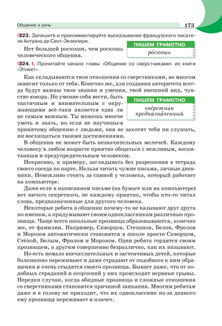 323. Запишите и прокомментируйте высказывание французского писате-
ля Антуана де Сент-Экзюпери.
Нет большей роскоши, чем роскошь
человеческого общения.
324. I. Прочитайте начало главы «Общение со сверстниками» из книги
«Этикет».
Как складываются твои отношения со сверстниками, во многом
зависит только от тебя. Конечно же, для создания авторитета всег-
да будут важны твои знания и умения, твой внешний вид, чув-
ство юмора. Но умение себя вести, быть
тактичным и внимательным с окру-
жающими всё-таки является едва ли
не самым важным. Ты можешь многое
уметь и знать, но если не научишься
принятому общению с людьми, они не захотят тебя ни слушать,
ни восхищаться твоими достижениями.
В общении не может быть незначительных мелочей. Каждому
человеку в любом возрасте приятно общаться с вежливым, воспи-
танным и предупредительным человеком.
Некрасиво, к примеру, заглядывать без разрешения в тетрадь
своего соседа по парте. Нельзя читать чужие письма, личные днев-
ники. Невежливо стоять за спиной у человека, который работает
на компьютере.
Даже если в написанном письме (на бумаге или на компьютере)
нет ничего секретного, не каждому приятно, чтобы кто-то читал
слова, предназначенные для другого человека.
Некоторые ребята в общении почему-то не называют друг друга
по именам, а придумывают своим одноклассникам различные про-
звища. Чаще всего школьные прозвища образовываются, конечно
же, от фамилии. Например, Скворцов, Степанов, Белов, Фролов
и Морозов автоматически становятся в школе просто Скворцом,
Стёпой, Белым, Фролом и Морозом. Одни ребята гордятся своим
прозвищем, а другим совершенно безразлично, как их называют.
Но есть немало впечатлительных и застенчивых детей, которые
болезненно переживают и даже страдают от подобного к ним обра-
щения и очень стыдятся своего прозвища. Бывает даже, что от по-
добных страданий и огорчений у них происходят нервные срывы.
Нередки случаи, когда обидные прозвища и сложные отношения
со сверстниками становятся причиной заикания. Многим ребятам
даже и в голову не приходит, что их одноклассник из-за данного
ему прозвища переживает и плачет.
ПИШЕМ ГРАМОТНО
рîскошь
ПИШЕМ ГРАМОТНО
свåрстник
предназнàченный
173Общение и речь
 
