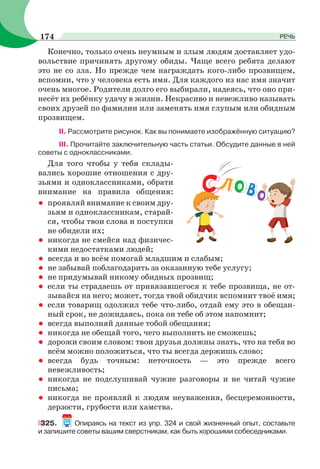 Конечно, только очень неумным и злым людям доставляет удо-
вольствие причинять другому обиды. Чаще всего ребята делают
это не со зла. Но прежде чем награждать кого-либо прозвищем,
вспомни, что у человека есть имя. Для каждого из нас имя значит
очень многое. Родители долго его выбирали, надеясь, что оно при-
несёт их ребёнку удачу в жизни. Некрасиво и невежливо называть
своих друзей по фамилии или заменять имя глупым или обидным
прозвищем.
II. Рассмотрите рисунок. Как вы понимаете изображённую ситуацию?
III. Прочитайте заключительную часть статьи. Обсудите данные в ней
советы с одноклассниками.
Для того чтобы у тебя склады-
вались хорошие отношения с дру-
зьями и одноклассниками, обрати
внимание на правила общения:
• проявляй внимание к своим дру-
зьям и одноклассникам, старай-
ся, чтобы твои слова и поступки
не обидели их;
• никогда не смейся над физичес-
кими недостатками людей;
• всегда и во всём помогай младшим и слабым;
• не забывай поблагодарить за оказанную тебе услугу;
• не придумывай никому обидных прозвищ;
• если ты страдаешь от привязавшегося к тебе прозвища, не от-
зывайся на него; может, тогда твой обидчик вспомнит твоё имя;
• если товарищ одолжил тебе что-либо, отдай ему это в обещан-
ный срок, не дожидаясь, пока он тебе об этом напомнит;
• всегда выполняй данные тобой обещания;
• никогда не обещай того, чего выполнить не сможешь;
• дорожи своим словом: твои друзья должны знать, что на тебя во
всём можно положиться, что ты всегда держишь слово;
• всегда будь точным: неточность — это прежде всего
невежливость;
• никогда не подслушивай чужие разговоры и не читай чужие
письма;
• никогда не проявляй к людям неуважения, бесцеремонности,
дерзости, грубости или хамства.
325. Опираясь на текст из упр. 324 и свой жизненный опыт, составьте
и запишите советы вашим сверстникам, как быть хорошими собеседниками.
СЛ ВО О
174 РЕЧЬ
 