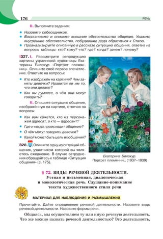 II. Выполните задания:
• Назовите собеседников.
• Восстановите и опишите внешние обстоятельства общения. Укажите
внутренние обстоятельства, побудившие деда обратиться к Стасю.
• Проанализируйте описанную в рассказе ситуацию общения, ответив на
вопросы таблицы: кто? кому? что? где? когда? зачем? почему?
327. I. Рассмотрите репродукцию
картины украинской художницы Ека-
терины Билокур «Портрет племян-
ниц». Опишите своё первое впечатле-
ние. Ответьте на вопросы:
• Кто изображён на картине? Чем за-
няты девочки? Нравится ли им то,
что они делают?
• Как вы думаете, о чём они могут
говорить?
II. Опишите ситуацию общения,
изображённую на картине, отвечая на
вопросы:
• Как вам кажется, кто из персона-
жей адресат, а кто — адресант?
• Где и когда происходит общение?
• О чём могут говорить девочки?
• Какойможетбытьцельихобщения?
328. Опишите одну из ситуаций об-
щения, участником которой вы явля-
етесь ежедневно. В случае затрудне-
ния обращайтесь к таблице «Ситуация
общения» (с. 175).
§ 72. ВИДЫ РЕЧЕВОЙ ДЕЯТЕЛЬНОСТИ.
Устная и письменная, диалогическая
и монологическая речь. Слушание-понимание
текста художественного стиля речи
Прочитайте. Дайте определение речевой деятельности. Назовите виды
речевой деятельности. Назовите формы речи.
Общаясь, мы осуществляем ту или иную речевую деятельность.
Что же можно назвать речевой деятельностью? Это деятельность,
Екатерина Билокур.
Портрет племянниц (1937–1939)
МАТЕРИАЛ ДЛЯ НАБЛЮДЕНИЯ И РАЗМЫШЛЕНИЯ
176 РЕЧЬ
 