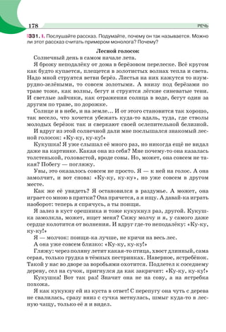331. I. Послушайте рассказ. Подумайте, почему он так называется. Можно
ли этот рассказ считать примером монолога? Почему?
Лесной голосок
Солнечный день в самом начале лета.
Я брожу неподалёку от дома в берёзовом перелеске. Всё кругом
как будто купается, плещется в золотистых волнах тепла и света.
Надо мной струятся ветви берёз. Листья на них кажутся то изум-
рудно-зелёными, то совсем золотыми. А внизу под берёзами по
траве тоже, как волны, бегут и струятся лёгкие синеватые тени.
И светлые зайчики, как отражения солнца в воде, бегут один за
другим по траве, по дорожке.
Солнце и в небе, и на земле... И от этого становится так хорошо,
так весело, что хочется убежать куда-то вдаль, туда, где стволы
молодых берёзок так и сверкают своей ослепительной белизной.
И вдруг из этой солнечной дали мне послышался знакомый лес-
ной голосок: «Ку-ку, ку-ку!»
Кукушка! Я уже слышал её много раз, но никогда ещё не видал
даже на картинке. Какая она из себя? Мне почему-то она казалась
толстенькой, головастой, вроде совы. Но, может, она совсем не та-
кая? Побегу — погляжу.
Увы, это оказалось совсем не просто. Я — к ней на голос. А она
замолчит, и вот снова: «Ку-ку, ку-ку», но уже совсем в другом
месте.
Как же её увидеть? Я остановился в раздумье. А может, она
играет со мною в прятки? Она прячется, а я ищу. А давай-ка играть
наоборот: теперь я спрячусь, а ты поищи.
Я залез в куст орешника и тоже кукукнул раз, другой. Кукуш-
ка замолкла, может, ищет меня? Сижу молчу и я, у самого даже
сердце колотится от волнения. И вдруг где-то неподалёку: «Ку-ку,
ку-ку!»
Я — молчок: поищи-ка лучше, не кричи на весь лес.
А она уже совсем близко: «Ку-ку, ку-ку!»
Гляжу: через поляну летит какая-то птица, хвост длинный, сама
серая, только грудка в тёмных пестринках. Наверное, ястребёнок.
Такой у нас во дворе за воробьями охотится. Подлетел к соседнему
дереву, сел на сучок, пригнулся да как закричит: «Ку-ку, ку-ку!»
Кукушка! Вот так раз! Значит она не на сову, а на ястребка
похожа.
Я как кукукну ей из куста в ответ! С перепугу она чуть с дерева
не свалилась, сразу вниз с сучка метнулась, шмыг куда-то в лес-
ную чащу, только её я и видел.
178 РЕЧЬ
 