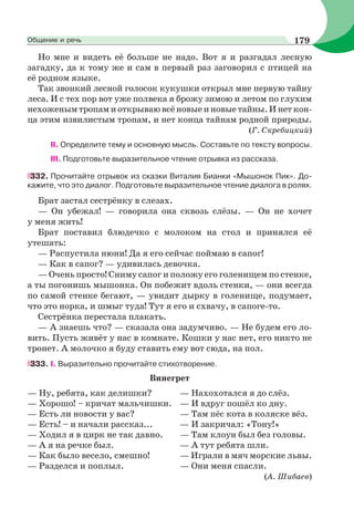 Но мне и видеть её больше не надо. Вот я и разгадал лесную
загадку, да к тому же и сам в первый раз заговорил с птицей на
её родном языке.
Так звонкий лесной голосок кукушки открыл мне первую тайну
леса. И с тех пор вот уже полвека я брожу зимою и летом по глухим
нехоженым тропам и открываю всё новые и новые тайны. И нет кон-
ца этим извилистым тропам, и нет конца тайнам родной природы.
(Г. Скребицкий)
II. Определите тему и основную мысль. Составьте по тексту вопросы.
III. Подготовьте выразительное чтение отрывка из рассказа.
332. Прочитайте отрывок из сказки Виталия Бианки «Мышонок Пик». До-
кажите, что это диалог. Подготовьте выразительное чтение диалога в ролях.
Брат застал сестрёнку в слезах.
— Он убежал! — говорила она сквозь слёзы. — Он не хочет
у меня жить!
Брат поставил блюдечко с молоком на стол и принялся её
утешать:
— Распустила нюни! Да я его сейчас поймаю в сапог!
— Как в сапог? — удивилась девочка.
— Очень просто! Сниму сапог и положу его голенищем по стенке,
а ты погонишь мышонка. Он побежит вдоль стенки, — они всегда
по самой стенке бегают, — увидит дырку в голенище, подумает,
что это норка, и шмыг туда! Тут я его и схвачу, в сапоге-то.
Сестрёнка перестала плакать.
— А знаешь что? — сказала она задумчиво. — Не будем его ло-
вить. Пусть живёт у нас в комнате. Кошки у нас нет, его никто не
тронет. А молочко я буду ставить ему вот сюда, на пол.
333. I. Выразительно прочитайте стихотворение.
Винегрет
— Ну, ребята, как делишки? — Нахохотался я до слёз.
— Хорошо! – кричат мальчишки. — И вдруг пошёл ко дну.
— Есть ли новости у вас? — Там пёс кота в коляске вёз.
— Есть! – и начали рассказ... — И закричал: «Тону!»
— Ходил я в цирк не так давно. — Там клоун был без головы.
— А я на речке был. — А тут ребята шли.
— Как было весело, смешно! — Играли в мяч морские львы.
— Разделся и поплыл. — Они меня спасли.
(А. Шибаев)
179Общение и речь
 