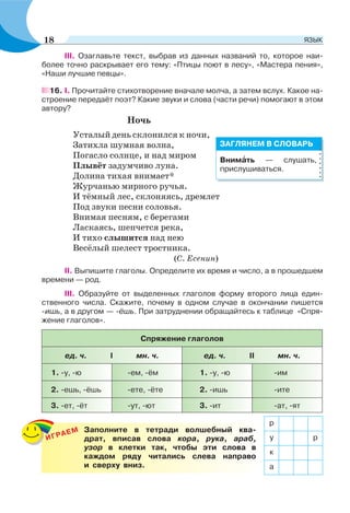 ІІІ. Озаглавьте текст, выбрав из данных названий то, которое наи-
более точно раскрывает его тему: «Птицы поют в лесу», «Мастера пения»,
«Наши лучшие певцы».
16. I. Прочитайте стихотворение вначале молча, а затем вслух. Какое на-
строение передаёт поэт? Какие звуки и слова (части речи) помогают в этом
автору?
Ночь
Усталый день склонился к ночи,
Затихла шумная волна,
Погасло солнце, и над миром
Плывёт задумчиво луна.
Долина тихая внимает*
Журчанью мирного ручья.
И тёмный лес, склоняясь, дремлет
Под звуки песни соловья.
Внимая песням, с берегами
Ласкаясь, шепчется река,
И тихо слышится над нею
Весёлый шелест тростника.
(С. Есенин)
ІІ. Выпишите глаголы. Определите их время и число, а в прошедшем
времени — род.
III. Образуйте от выделенных глаголов форму второго лица един-
ственного числа. Скажите, почему в одном случае в окончании пишется
-ишь, а в другом — -ёшь. При затруднении обращайтесь к таблице «Спря-
жение глаголов».
Спряжение глаголов
ед. ч. І мн. ч. ед. ч. ІІ мн. ч.
1. -у, -ю -ем, -ём 1. -у, -ю -им
2. -ешь, -ёшь -ете, -ёте 2. -ишь -ите
3. -ет, -ёт -ут, -ют 3. -ит -ат, -ят
Внимàть — слушать,
прислушиваться.
ЗАГЛЯНЕМ В СЛОВАРЬ
ИГРАЕМ Заполните в тетради волшебный ква-
драт, вписав слова кора, рука, араб,
узор в клетки так, чтобы эти слова в
каждом ряду читались слева направо
и сверху вниз.
р
у р
к
а
18 ЯЗЫК
 