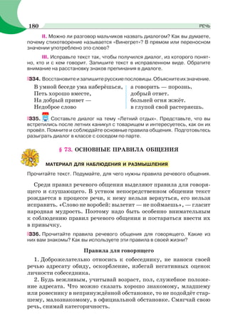 II. Можно ли разговор мальчиков назвать диалогом? Как вы думаете,
почему стихотворение называется «Винегрет»? В прямом или переносном
значении употреблено это слово?
III. Исправьте текст так, чтобы получился диалог, из которого понят-
но, кто и с кем говорит. Запишите текст в исправленном виде. Обратите
внимание на расстановку знаков препинания в диалоге.
334. Восстановитеизапишитерусскиепословицы.Объяснитеихзначение.
В умной беседе ума наберёшься, а говорить — порознь.
Петь хорошо вместе, добрый ответ.
На добрый привет — больней огня жжёт.
Недоброе слово в глупой свой растеряешь.
335. Составьте диалог на тему «Летний отдых». Представьте, что вы
встретились после летних каникул с товарищем и интересуетесь, как он их
провёл. Помните и соблюдайте основные правила общения. Подготовьтесь
разыграть диалог в классе с соседом по парте.
§ 73. ОСНОВНЫЕ ПРАВИЛА ОБЩЕНИЯ
Прочитайте текст. Подумайте, для чего нужны правила речевого общения.
Среди правил речевого общения выделяют правила для говоря-
щего и слушающего. В устном непосредственном общении текст
рождается в процессе речи, к нему нельзя вернуться, его нельзя
исправить. «Слово не воробей: вылетит — не поймаешь», — гласит
народная мудрость. Поэтому надо быть особенно внимательным
к соблюдению правил речевого общения и постараться ввести их
в привычку.
336. Прочитайте правила речевого общения для говорящего. Какие из
них вам знакомы? Как вы используете эти правила в своей жизни?
Правила для говорящего
1. Доброжелательно относись к собеседнику, не наноси своей
речью адресату обиду, оскорбление, избегай негативных оценок
личности собеседника.
2. Будь вежливым, учитывай возраст, пол, служебное положе-
ние адресата. Что можно сказать хорошо знакомому, младшему
или ровеснику в непринуждённой обстановке, то не подойдёт стар-
шему, малознакомому, в официальной обстановке. Смягчай свою
речь, снимай категоричность.
МАТЕРИАЛ ДЛЯ НАБЛЮДЕНИЯ И РАЗМЫШЛЕНИЯ
180 РЕЧЬ
 