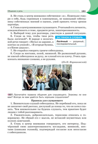 3. Не ставь в центр внимания собственное «я». Поменьше гово-
ри о себе, будь скромным в самооценках, не навязывай собесед-
нику собственных мнений и оценок, умей принять точку зрения
партнёра.
4.Ставьвцентрвниманияслушающего.Учитывайеголичность,
осведомлённость в теме, предмете речи, заинтересованность.
5. Выбирай тему для разговора, уместную в данной ситуации.
6. Следи за тем, чтобы твоя речь
была логичной*. В народе о нелогич-
ной речи говорят: «Начал за здравие, а
кончил за упокой», «В огороде бузина,
а в Киеве дядька».
7. Не старайся говорить громче собеседника.
8. Следи за жестами, позой, мимикой. Не размахивай руками,
не хватай собеседника за руку, не хлопай его по плечу. Учись при-
влекать внимание словами, а не руками.
(По Н. Формановской)
337. Прочитайте правила общения для слушающего. Знакомы ли они
вам? Всегда ли вам удаётся быть хорошим слушателем?
Правила для слущающего
1. Внимательно слушай собеседника. Не перебивай его, пока он
не закончит свой рассказ, дослушай до конца то, что он хотел ска-
зать. Чем внимательнее ты будешь слушать, тем приятнее будет
людям с тобой разговаривать.
2. Уважительно, доброжелательно, терпеливо относись к го-
ворящему. Не сбивай его с мысли, не вставляй неуместных или
колких замечаний.
3. Ставь в центр внимания говорящего, его интересы. Под-
чёркивай свою заинтересованность взглядами, мимикой, жес-
тами (кивками головой), подтверждай согласие или несогласие
с собеседником.
Логèчный — разумный,
последовательный.
ЗАГЛЯНЕМ В СЛОВАРЬ
181Общение и речь
 