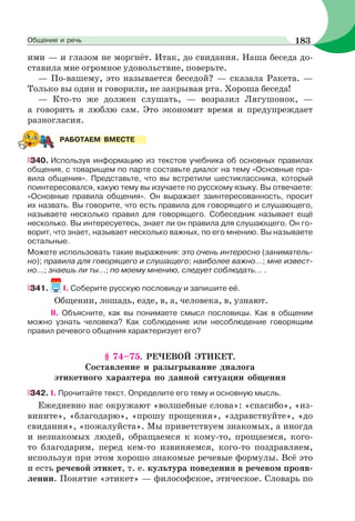 ими — и глазом не моргнёт. Итак, до свидания. Наша беседа до-
ставила мне огромное удовольствие, поверьте.
— По-вашему, это называется беседой? — сказала Ракета. —
Только вы один и говорили, не закрывая рта. Хороша беседа!
— Кто-то же должен слушать, — возразил Лягушонок, —
а говорить я люблю сам. Это экономит время и предупреждает
разногласия.
340. Используя информацию из текстов учебника об основных правилах
общения, с товарищем по парте составьте диалог на тему «Основные пра-
вила общения». Представьте, что вы встретили шестиклассника, который
поинтересовался, какую тему вы изучаете по русскому языку. Вы отвечаете:
«Основные правила общения». Он выражает заинтересованность, просит
их назвать. Вы говорите, что есть правила для говорящего и слушающего,
называете несколько правил для говорящего. Собеседник называет ещё
несколько. Вы интересуетесь, знает ли он правила для слушающего. Он го-
ворит, что знает, называет несколько важных, по его мнению. Вы называете
остальные.
Можете использовать такие выражения: это очень интересно (заниматель-
но); правила для говорящего и слушащего; наиболее важно...; мне извест-
но...; знаешь ли ты...; по моему мнению, следует соблюдать... .
341. I. Соберите русскую пословицу и запишите её.
Общении, лошадь, езде, в, а, человека, в, узнают.
II. Объясните, как вы понимаете смысл пословицы. Как в общении
можно узнать человека? Как соблюдение или несоблюдение говорящим
правил речевого общения характеризует его?
§ 74–75. РЕЧЕВОЙ ЭТИКЕТ.
Составление и разыгрывание диалога
этикетного характера по данной ситуации общения
342. I. Прочитайте текст. Определите его тему и основную мысль.
Ежедневно нас окружают «волшебные слова»: «спасибо», «из-
вините», «благодарю», «прошу прощения», «здравствуйте», «до
свидания», «пожалуйста». Мы приветствуем знакомых, а иногда
и незнакомых людей, обращаемся к кому-то, прощаемся, кого-
то благодарим, перед кем-то извиняемся, кого-то поздравляем,
используя при этом хорошо знакомые речевые формулы. Всё это
и есть речевой этикет, т. е. культура поведения в речевом прояв-
лении. Понятие «этикет» — философское, этическое. Словарь по
РАБОТАЕМ ВМЕСТЕ
183Общение и речь
 