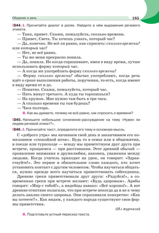 344. I. Прочитайте диалог в ролях. Найдите в нём выражения речевого
этикета.
— Таня, привет. Скажи, пожалуйста, сколько времени.
— Привет, Света. Ты хочешь узнать, который час?
— Да, конечно. Не всё ли равно, как спросить: сколько времени?
или который час?
— Нет, не всё равно.
— Ты же меня прекрасно поняла.
— Да, поняла. Но когда спрашивают, имея в виду время, лучше
использовать форму который час.
— А когда же употреблять форму сколько времени?
— Форму сколько времени? обычно употребляют, когда речь
идёт о сроке выполнения работы, поручения, то есть, когда имеют
в виду время от и до.
— Понятно. Скажи, пожалуйста, который час.
— Пять минут третьего. А куда ты торопишься?
— На кружок. Мне нужно там быть в три часа.
— А сколько времени ты там будешь?
— Часа полтора.
II. Как вы думаете, почему не всё равно, как спросить о времени?
345. Напишите небольшое сочинение-рассуждение на тему «Нужен ли
людям речевой этикет?».
346. I. Прочитайте текст, определите его тему и основную мысль.
С «доброго утра» мы начинаем свой день и заканчиваем его по-
желанием «спокойной ночи». Будь то в семье или в общежитии,
в поезде или турпоходе — всюду мы приветствуем друг друга при
встрече, прощаемся — при расставании. Этот древний обычай —
проявление внимания и дружелюбия, наконец, уважения между
людьми. Когда учитель приходит на урок, он говорит: «Здрав-
ствуйте!». Это первое и обязательное слово каждого, кто хочет
установить контакт с другим человеком. Чтобы научиться общать-
ся, нужно прежде всего научиться приветствовать собеседника.
Древние греки приветствовали друг друга: «Радуйся!», а со-
временные греки при встрече желают: «Будь здоровым». Арабы
говорят: «Мир с тобой!», а индейцы навахо: «Всё хорошо!». А вот
древние египтяне полагали, что при встрече некогда да и не к чему
делать анализ своего здоровья. Они спрашивали конкретно: «Как
вы потеете?». Как видим, у каждого народа существуют свои фор-
мы приветствия.
(Из журнала)
II. Подготовьте устный пересказ текста.
185Общение и речь
 