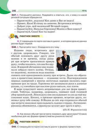 347. I. Послушайте реплики. Подумайте и ответьте, кто, к кому и в какой
речевой ситуации обращается.
— Здравствуйте, дедушка! Как давно я Вас не видел!
— Привет, Коля! Я спешу на занятия. Встретимся вечером.
— Доброе утро, мой маленький! Вставай скорее.
— Здравствуйте, Наталья Сергеевна! Можно я Вам помогу?
— Здравствуй, Саша! Как ты вырос!
II. С товарищем по парте составьте диалог, в котором одна из данных
реплик будет первой.
348. I. Прочитайте текст. Определите его тему.
Издавна люди, встречаясь друг
с другом, здоровались. Говорят, что
обычай пожимать друг другу руки
возник в те времена, когда рыца-
ри при встрече протягивали правую
руку, чтобы показать, что она без ору-
жия. В мирной обстановке они подни-
мали забрало своего шлема. Отсюда,
по-видимому, возникла мода взаимно
снимать или приподнимать шляпу при встрече. Далее это обрати-
лось в приветствие военных — отдавание чести. Подтверждением
мирных намерений у многих восточных народов являлось скре-
щивание рук на груди. Туркмены же засовывали руки в длинные
рукава, а у китайцев при наклоне руки свисали, как плети.
В мире существует много непривычных для нас форм привет-
ствий. Тибетцы, например, здороваясь, снимают свой головной
убор правой рукой. Левую руку они закладывают за ухо да ещё вы-
совывают язык. Китаец, в прежние времена, встречая друга, по-
жимал руку себе самому. В Индии до сих пор сохранился обычай
при встрече знакомых прикладывать ладони к сердцу. Латиноаме-
риканцы обнимаются, а французы целуют друг друга в щёку.
(По Н. Формановской)
II. Как возник обычай при встрече пожимать друг другу руки? О каких
необычных для нас формах приветствий вы узнали из текста?
349. С товарищем по парте составьте диалог о формах приветствия.
РАБОТАЕМ ВМЕСТЕ
РАБОТАЕМ ВМЕСТЕ
186 РЕЧЬ
 