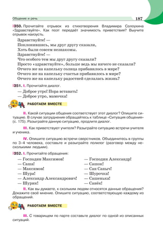 350. Прочитайте отрывок из стихотворения Владимира Солоухина
«Здравствуйте». Как поэт передаёт значимость приветствия? Выучите
отрывок наизусть.
Здравствуйте! —
Поклонившись, мы друг другу сказали,
Хоть были совсем незнакомы.
Здравствуйте! —
Что особого тем мы друг другу сказали?
Просто «здравствуйте», больше ведь мы ничего не сказали?
Отчего же на капельку солнца прибавилось в мире?
Отчего же на капельку счастья прибавилось в мире?
Отчего же на капельку радостней сделалась жизнь?
351. I. Прочитайте диалог.
— Доброе утро! Пора вставать!
— Доброе утро, мамочка!
II. Какой ситуации общения соответствует этот диалог? Опишите си-
туацию. В случае затруднения обращайтесь к таблице «Ситуация общения»
(с. 175). Разыграйте данную ситуацию, продлите диалог.
III. Как приветствуют учителя? Разыграйте ситуацию встречи учителя
и ученика.
IV. Опишите ситуацию встречи сверстников. Объединитесь в группы
по 3–4 человека, составьте и разыграйте полилог (разговор между не-
сколькими людьми).
352. I. Прочитайте обращения:
— Господин Максимов!
— Саша!
— Максимов!
— Шура!
— Александр Александрович!
— Шурик!
— Господин Александр!
— Сашок!
— Сан Саныч!
— Шурочка!
— Сашенька!
— Санёк!
II. Как вы думаете, к скольким людям относятся данные обращения?
Докажите своё мнение. Опишите ситуацию, соответствующую каждому из
обращений.
III. С товарищем по парте составьте диалог по одной из описанных
ситуаций.
РАБОТАЕМ ВМЕСТЕ
РАБОТАЕМ ВМЕСТЕ
187Общение и речь
 