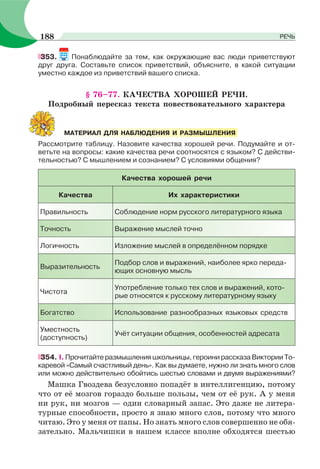 353. Понаблюдайте за тем, как окружающие вас люди приветствуют
друг друга. Составьте список приветствий, объясните, в какой ситуации
уместно каждое из приветствий вашего списка.
§ 76–77. КАЧЕСТВА ХОРОШЕЙ РЕЧИ.
Подробный пересказ текста повествовательного характера
Рассмотрите таблицу. Назовите качества хорошей речи. Подумайте и от-
ветьте на вопросы: какие качества речи соотносятся с языком? С действи-
тельностью? С мышлением и сознанием? С условиями общения?
Качества хорошей речи
Качества Их характеристики
Правильность Соблюдение норм русского литературного языка
Точность Выражение мыслей точно
Логичность Изложение мыслей в определённом порядке
Выразительность
Подбор слов и выражений, наиболее ярко переда-
ющих основную мысль
Чистота
Употребление только тех слов и выражений, кото-
рые относятся к русскому литературному языку
Богатство Использование разнообразных языковых средств
Уместность
(доступность)
Учёт ситуации общения, особенностей адресата
354. I. Прочитайте размышления школьницы, героини рассказа Виктории То-
каревой «Самый счастливый день». Как вы думаете, нужно ли знать много слов
или можно действительно обойтись шестью словами и двумя выражениями?
Машка Гвоздева безусловно попадёт в интеллигенцию, потому
что от её мозгов гораздо больше пользы, чем от её рук. А у меня
ни рук, ни мозгов — один словарный запас. Это даже не литера-
турные способности, просто я знаю много слов, потому что много
читаю. Это у меня от папы. Но знать много слов совершенно не обя-
зательно. Мальчишки в нашем классе вполне обходятся шестью
МАТЕРИАЛ ДЛЯ НАБЛЮДЕНИЯ И РАЗМЫШЛЕНИЯ
188 РЕЧЬ
 