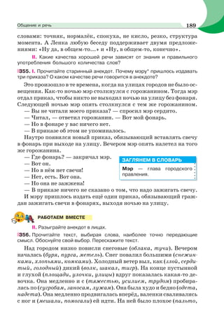 словами: точняк, нормалёк, спокуха, не кисло, резко, структура
момента. А Ленка любую беседу поддерживает двумя предложе-
ниями: «Ну да, в общем-то...» и «Ну, в общем-то, конечно».
II. Какие качества хорошей речи зависят от знания и правильного
употребления большого количества слов?
355. I. Прочитайте старинный анекдот. Почему мэру* пришлось издавать
три приказа? О каком качестве речи говорится в анекдоте?
Это произошло в те времена, когда на улицах городов не было ос-
вещения. Как-то ночью мэр столкнулся с горожанином. Тогда мэр
отдал приказ, чтобы никто не выходил ночью на улицу без фонаря.
Следующей ночью мэр опять столкнулся с тем же горожанином.
— Вы не читали моего приказа? — спросил мэр сердито.
— Читал, — ответил горожанин. — Вот мой фонарь.
— Но в фонаре у вас ничего нет.
— В приказе об этом не упоминалось.
Наутро появился новый приказ, обязывающий вставлять свечу
в фонарь при выходе на улицу. Вечером мэр опять налетел на того
же горожанина.
— Где фонарь? — закричал мэр.
— Вот он.
— Но в нём нет свечи!
— Нет, есть. Вот она.
— Но она не зажжена!
— В приказе ничего не сказано о том, что надо зажигать свечу.
И мэру пришлось издать ещё один приказ, обязывающий граж-
дан зажигать свечи в фонарях, выходя ночью на улицу.
ІІ. Разыграйте анекдот в лицах.
356. Прочитайте текст, выбирая слова, наиболее точно передающие
смысл. Обоснуйте свой выбор. Перескажите текст.
Над городом низко повисли снеговые (облака, тучи). Вечером
началась (буря, пурга, метель). Снег повалил большими (снежин-
ками, хлопьями, комками). Холодный ветер выл, как (злой, серди-
тый, голодный) дикий (волк, шакал, тигр). На конце пустынной
и глухой (площади, улочки, улицы) вдруг показалась какая-то де-
вочка. Она медленно и с (тяжестью, усилием, трудом) пробира-
лась по (сугробам, заносам, лужам). Она была худо и бедно (одета,
надета). Она медленно продвигалась вперёд, валенки сваливались
с ног и (мешали, помогали) ей идти. На ней было плохое (пальто,
Мэр — глава городского
правления.
ЗАГЛЯНЕМ В СЛОВАРЬ
РАБОТАЕМ ВМЕСТЕ
189Общение и речь
 